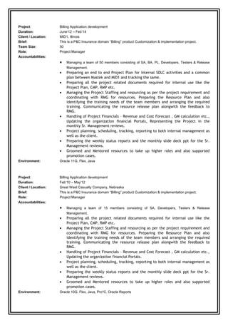 Project: Billing Application development
Duration: June’12 – Feb’14
Client / Location: MID1, Illinois
Brief: This is a P&C Insurance domain “Billing” product Customization & implementation project.
Team Size: 50
Role: Project Manager
Accountabilities:
• Managing a team of 50 members consisting of SA, BA, PL, Developers, Testers & Release
Management.
• Preparing an end to end Project Plan for internal SDLC activities and a common
plan between Mastek and MID1 and tracking the same.
• Preparing all the project related documents required for internal use like the
Project Plan, CMP, RMP etc.
• Managing the Project Staffing and resourcing as per the project requirement and
coordinating with RMG for resources. Preparing the Resource Plan and also
identifying the training needs of the team members and arranging the required
training. Communicating the resource release plan alongwith the feedback to
RMG.
• Handling of Project Financials – Revenue and Cost Forecast , GM calculation etc.,
Updating the organization financial Portals, Representing the Project in the
monthly Sr. Management reviews.
• Project planning, scheduling, tracking, reporting to both internal management as
well as the client.
• Preparing the weekly status reports and the monthly slide deck ppt for the Sr.
Management reviews.
• Groomed and Mentored resources to take up higher roles and also supported
promotion cases.
Environment: Oracle 11G, Flex, Java
Project: Billing Application development
Duration: Feb’10 – May’12
Client / Location: Great West Casualty Company, Nebraska
Brief: This is a P&C Insurance domain “Billing” product Customization & implementation project.
Role: Project Manager
Accountabilities:
• Managing a team of 15 members consisting of SA, Developers, Testers & Release
Management.
• Preparing all the project related documents required for internal use like the
Project Plan, CMP, RMP etc.
• Managing the Project Staffing and resourcing as per the project requirement and
coordinating with RMG for resources. Preparing the Resource Plan and also
identifying the training needs of the team members and arranging the required
training. Communicating the resource release plan alongwith the feedback to
RMG.
• Handling of Project Financials – Revenue and Cost Forecast , GM calculation etc.,
Updating the organization financial Portals.
• Project planning, scheduling, tracking, reporting to both internal management as
well as the client.
• Preparing the weekly status reports and the monthly slide deck ppt for the Sr.
Management reviews.
• Groomed and Mentored resources to take up higher roles and also supported
promotion cases.
Environment: Oracle 10G, Flex, Java, Pro*C, Oracle Reports
 