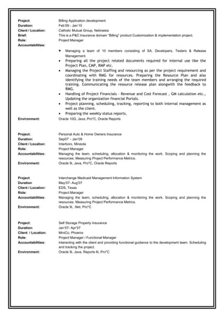 Project: Billing Application development
Duration: Feb’09 - Jan’10
Client / Location: Catholic Mutual Group, Nebraska
Brief: This is a P&C Insurance domain “Billing” product Customization & implementation project.
Role: Project Manager
Accountabilities:
• Managing a team of 10 members consisting of SA, Developers, Testers & Release
Management.
• Preparing all the project related documents required for internal use like the
Project Plan, CMP, RMP etc.
• Managing the Project Staffing and resourcing as per the project requirement and
coordinating with RMG for resources. Preparing the Resource Plan and also
identifying the training needs of the team members and arranging the required
training. Communicating the resource release plan alongwith the feedback to
RMG.
• Handling of Project Financials – Revenue and Cost Forecast , GM calculation etc.,
Updating the organization financial Portals.
• Project planning, scheduling, tracking, reporting to both internal management as
well as the client.
• Preparing the weekly status reports.
Environment: Oracle 10G, Java, Pro*C, Oracle Reports
Project: Personal Auto & Home Owners Insurance
Duration: Sep07’ - Jan’09
Client / Location: Interboro, Mineola
Role: Project Manager
Accountabilities: Managing the team, scheduling, allocation & monitoring the work. Scoping and planning the
resources. Measuring Project Performance Metrics.
Environment: Oracle 9i, Java, Pro*C, Oracle Reports
Project: Interchange Medicaid Management Information System
Duration May’07- Aug’07
Client / Location: EDS, Texas
Role: Project Manager
Accountabilities: Managing the team, scheduling, allocation & monitoring the work. Scoping and planning the
resources. Measuring Project Performance Metrics.
Environment: Oracle 9i, .Net, Pro*C
Project: Self Storage Property Insurance
Duration: Jan’07- Apr’07
Client / Location: MiniCo, Phoenix
Role: Project Manager / Functional Manager
Accountabilities: Interacting with the client and providing functional guidance to the development team. Scheduling
and tracking the project.
Environment: Oracle 9i, Java, Reports 6i, Pro*C
 