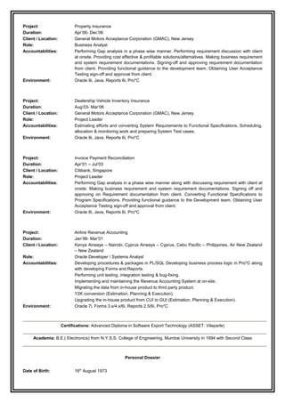 Project: Property Insurance
Duration: Apr’06- Dec’06
Client / Location: General Motors Acceptance Corporation (GMAC), New Jersey
Role: Business Analyst
Accountabilities: Performing Gap analysis in a phase wise manner. Performing requirement discussion with client
at onsite. Providing cost effective & profitable solutions/alternatives. Making business requirement
and system requirement documentations. Signing-off and approving requirement documentation
from client. Providing functional guidance to the development team. Obtaining User Acceptance
Testing sign-off and approval from client.
Environment: Oracle 9i, Java, Reports 6i, Pro*C
Project: Dealership Vehicle Inventory Insurance
Duration: Aug’03- Mar’06
Client / Location: General Motors Acceptance Corporation (GMAC), New Jersey
Role: Project Leader
Accountabilities: Estimating efforts and converting System Requirements to Functional Specifications. Scheduling,
allocation & monitoring work and preparing System Test cases.
Environment: Oracle 9i, Java, Reports 6i, Pro*C
Project: Invoice Payment Reconciliation
Duration: Apr’01 – Jul’03
Client / Location: Citibank, Singapore
Role: Project Leader
Accountabilities: Performing Gap analysis in a phase wise manner along with discussing requirement with client at
onsite. Making business requirement and system requirement documentations. Signing off and
approving on Requirement documentation from client. Converting Functional Specifications to
Program Specifications. Providing functional guidance to the Development team. Obtaining User
Acceptance Testing sign-off and approval from client.
Environment: Oracle 8i, Java, Reports 6i, Pro*C
Project: Airline Revenue Accounting
Duration: Jan’98- Mar’01
Client / Location: Kenya Airways – Nairobi, Cyprus Airways – Cyprus, Cebu Pacific – Philippines, Air New Zealand
– New Zealand
Role: Oracle Developer / Systems Analyst
Accountabilities: Developing procedures & packages in PL/SQL Developing business process logic in Pro*C along
with developing Forms and Reports.
Performing unit testing, integration testing & bug-fixing.
Implementing and maintaining the Revenue Accounting System at on-site.
Migrating the data from in-house product to third party product.
Y2K conversion (Estimation, Planning & Execution).
Upgrading the in-house product from CUI to GUI (Estimation, Planning & Execution).
Environment: Oracle 7i, Forms 3.x/4.x/6i, Reports 2.5/6i, Pro*C
Certifications: Advanced Diploma in Software Export Technology (ASSET, Vileparle)
Academia: B.E.( Electronics) from N.Y.S.S. College of Engineering, Mumbai University in 1994 with Second Class
Personal Dossier
Date of Birth: 16th
August 1973
 