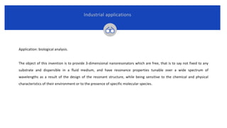 Application: biological analysis.
The object of this invention is to provide 3-dimensional nanoresonators which are free, that is to say not fixed to any
substrate and dispersible in a fluid medium, and have resonance properties tunable over a wide spectrum of
wavelengths as a result of the design of the resonant structure, while being sensitive to the chemical and physical
characteristics of their environment or to the presence of specific molecular species.
Industrial applications
 