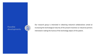 Possible
developments
Our research group is interested in obtaining industrial collaborations aimed at
increasing the technological maturity of the present invention or industrial partners
interested in taking the license of the technology object of this patent.
 