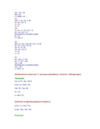 23x + 17x = 30
40x = 30
x = 30/40 = 3/4

(c)

10y - 5 - 5y = 6y - 6 -20
5y - 6y = -26 + 5
-y = -21
y = 21

(d)

x² + 4x + x² + 2x = 2x² + 12
2x² + 6x = 2x² + 12
Diminuindo 2x² em ambos os lados:
6x = 12
x = 12/6 = 2

(e)

[2(x - 5) + 4(1 - 2x)] /20 = 5 (3 - x) /20
2x - 10 + 4 - 8x = 15 - 5x
-6x - 6 = 15 - 5x
-6x + 5x = 15 + 6
-x = 21
x = -21

(f)

4x² + 24x - x² = 5x²
4x² - x² - 5x² = -24x
-2x² = -24x
Dividindo por x em ambos os lados:
-2x = - 24
x = 24/2 = 12
04) Determine um número real " a" para que as expressões (3a + 6)/ 8 e (2a + 10)/6 sejam iguais.

Resolução:
(3a + 6) /8 = (2a + 10) /6
6 (3a + 6) = 8 (2a + 10)
18a + 36 = 16a + 80
2a = 44
a = 44/2 = 22

05) Resolver as seguintes equações (na incógnita x):
a) 5/x - 2 = 1/4 (x

0)

b) 3bx + 6bc = 7bx + 3bc

Resolução:

 