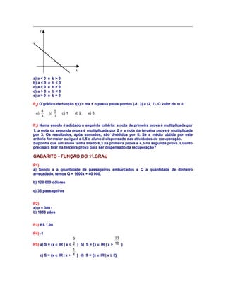 y

x
a) a < 0
b) a < 0
c) a > 0
d) a > 0
e) a > 0

e
e
e
e
e

b>0
b<0
b>0
b<0
b=0

P8) O gráfico da função f(x) = mx + n passa pelos pontos (-1, 3) e (2, 7). O valor de m é:
a)

4
3

b)

5
3

c) 1

d) 2

e) 3

P9) Numa escola é adotado o seguinte critério: a nota da primeira prova é multiplicada por
1, a nota da segunda prova é multiplicada por 2 e a nota da terceira prova é multiplicada
por 3. Os resultados, após somados, são divididos por 6. Se a média obtida por este
critério for maior ou igual a 6,5 o aluno é dispensado das atividades de recuperação.
Suponha que um aluno tenha tirado 6,3 na primeira prova e 4,5 na segunda prova. Quanto
precisará tirar na terceira prova para ser dispensado da recuperação?

GABARITO - FUNÇÃO DO 1O.GRAU
P1)
a) Sendo x a quantidade de passageiros embarcados e Q a quantidade de dinheiro
arrecadado, temos Q = 1600x + 40 000.
b) 120 000 dólares
c) 35 passageiros
P2)
a) p = 300 t
b) 1050 pães
P3) R$ 1,00
P4) -1
23
9
P5) a) S = {x ∈ IR | x ≤ 2 } b) S = {x ∈ IR | x > 18 }
1
4 } d) S = {x ∈ IR | x ≥ 2}
c) S = {x ∈ IR | x >

 