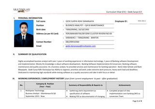 Curriculum Vitae (CV) – Gede Surya A D
Page 1 of 4
I. PERSONAL INFORMATION
Full name : GEDE SURYA ADHI DANANJAYA Employee ID : 400.0812
Position : BUSINESS ANALYST – QA & MAINTENANCE
Birth date : TANGERANG, 16/10/1993
Address (as per ID Card) : PERUMAHAN PALEM SEMI CLUSTER RIVIERA NO 83
: KARAWACI – TANGERANG - BANTEN
Contact Number : 082299910360
Email : gede.dananjaya@multipolar.com
II. SUMMARY OF QUALIFICATION
Highly accomplised business analyst with over 1 years of working experience in information technology, 1 years of Banking software Development
and Implementation. Mostly His knowledge is about software development, Banking Software Implementation & Conversion, Banking software
maintenance and quality assurance. As a business analyst, he provided services and maintenance for banking operation : Bank Index Selindo and Bank
Mayapada. Gede Surya Adhi Dananjaya has Ability to organize, prioritize and work under extreme work pressure, heavy work load and deadlines.
Dedicated to maintaining high standards while testing software as a quality assurance and take it with focus on detail.
III. WORKING EXPERIENCES / EMPLOYMENT HISTORY (start from current employment to past - after graduation)
No.
Company & Position
(Year – Year)
Summary of Responsibility & Reports to Achievements
1. Multipolar Technology
Business Analyst – Maintenace & QA
September 2015 - Now
 Gathering client requirement as
spesification of software.
 Making FSD as documentation of changing
 Complete project of new
implementation core banking DKIS as
conversion Team
 