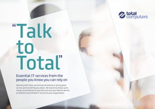 Talk
to
Total
Working with Total, you’ll know we believe in giving great
service and not letting you down. We now bring those same
values to providing the specialist services you need to deliver
an effective and reliable IT service to your organisation.
Essential IT services from the
people you know you can rely on
 