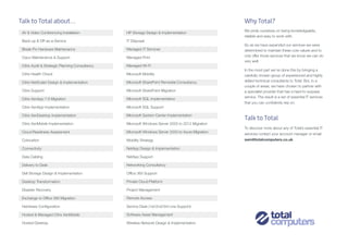 Why Total?
We pride ourselves on being knowledgeable,
reliable and easy to work with.
So as we have expanded our services we were
determined to maintain these core values and to
only offer those services that we know we can do
very well.
In the most part we’ve done this by bringing a
carefully chosen group of experienced and highly
skilled technical consultants to Total. But, in a
couple of areas, we have chosen to partner with
a specialist provider that has a hard-to-surpass
service. The result is a set of essential IT services
that you can confidently rely on.
Talk to Total
To discover more about any of Total’s essential IT
services contact your account manager or email
sam@totalcomputers.co.uk
AV & Video Conferencing Installation
Back-up & DR as-a-Service
Break-Fix Hardware Maintenance
Cisco Maintenance & Support
Citrix Audit & Strategic Planning Consultancy
Citrix Health Check
Citrix NetScaler Design & Implementation
Citrix Support
Citrix XenApp 7.6 Migration
Citrix XenApp Implementation
Citrix XenDesktop Implementation
Citrix XenMobile Implementation
Cloud Readiness Assessment
Colocation
Connectivity
Data Cabling
Delivery to Desk
Dell Storage Design & Implementation
Desktop Transformation
Disaster Recovery
Exchange to Office 365 Migration
Hardware Configuration
Hosted & Managed Citrix XenMobile
Hosted Desktop
HP Storage Design & Implementation
IT Disposal
Managed IT Services
Managed Print
Managed Wi-Fi
Microsoft Mobility
Microsoft SharePoint Remedial Consultancy
Microsoft SharePoint Migration
Microsoft SQL Implementation
Microsoft SQL Support
Microsoft System Center Implementation
Microsoft Windows Server 2003 to 2012 Migration
Microsoft Windows Server 2003 to Azure Migration
Mobility Strategy
NetApp Design & Implementation
NetApp Support
Networking Consultancy
Office 365 Support
Private Cloud Platform
Project Management
Remote Access
Service Desk (1st/2nd/3rd Line Support)
Software Asset Management
Wireless Network Design & Implementation
Talk to Total about...
 
