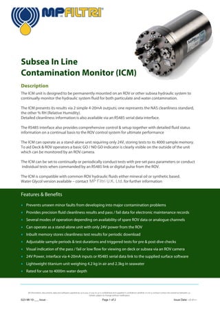 023-98-10-___ Issue - Page 1 of 2 Issue Date: --/--/----
Subsea In Line
Contamination Monitor (ICM)
Description
Features & Benefits
 Prevents unseen minor faults from developing into major contamination problems
 Provides precision fluid cleanliness results and pass / fail data for electronic maintenance records
 Several modes of operation depending on availability of spare ROV data or analogue channels
 Can operate as a stand-alone unit with only 24V power from the ROV
 Inbuilt memory stores cleanliness test results for periodic download
 Adjustable sample periods & test durations and triggered tests for pre & post dive checks
 Visual indication of the pass / fail or low flow for viewing on deck or subsea via an ROV camera
 24V Power, interface via 4-20mA inputs or RS485 serial data link to the supplied surface software
 Lightweight titanium unit weighing 4.2 kg in air and 2.3kg in seawater
 Rated for use to 4000m water depth
The ICM unit is designed to be permanently mounted on an ROV or other subsea hydraulic system to
continually monitor the hydraulic system fluid for both particulate and water contamination.
The ICM presents its results via 2 simple 4-20mA outputs; one represents the NAS cleanliness standard,
the other % RH (Relative Humidity).
Detailed cleanliness information is also available via an RS485 serial data interface.
The RS485 interface also provides comprehensive control & setup together with detailed fluid status
information on a continual basis to the ROV control system for ultimate performance
The ICM can operate as a stand-alone unit requiring only 24V, storing tests to its 4000 sample memory.
To aid Deck & ROV operators a basic GO / NO GO indicator is clearly visible on the outside of the unit
which can be monitored by an ROV camera.
The ICM can be set to continually or periodically conduct tests with pre-set pass parameters or conduct
individual tests when commanded by an RS485 link or digital pulse from the ROV.
The ICM is compatible with common ROV hydraulic fluids either mineral oil or synthetic based.
Water Glycol version available – contact MP Filtri U.K. Ltd. for further information
All information, documents, data and software supplied by us to you or you to us is confidential and supplied in confidence whether or not a contract comes into existence between us.
Details subject to change without notification.
 