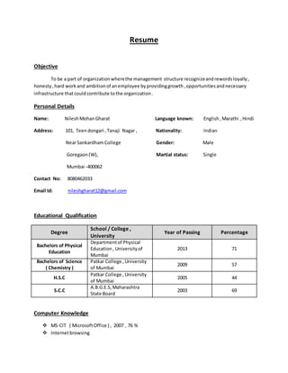 Resume
Objective
To be a part of organizationwherethe management structure recognizeandrewordsloyally,
honesty,hard workand ambitionof anemployee byprovidinggrowth,opportunitiesandnecessary
infrastructure thatcouldcontribute tothe organization.
Personal Details
Name: NileshMohanGharat Language known: English,Marathi , Hindi
Address: 101, Teendongari ,Tanaji Nagar , Nationality: Indian
NearSankardhamCollege Gender: Male
Goregaon(W), Martial status: Single
Mumbai -400062
Contact No: 8080462033
Email Id: nileshgharat12@gmail.com
Educational Qualification
Degree
School / College ,
University
Year of Passing Percentage
Bachelors of Physical
Education
Departmentof Physical
Education, Universityof
Mumbai
2013 71
Bachelors of Science
( Chemistry )
Patkar College ,University
of Mumbai
2009 57
H.S.C
Patkar College , University
of Mumbai
2005 44
S.C.C
A.B.G.E.S,Maharashtra
State Board
2003 69
Computer Knowledge
 MS-CIT ( MicrosoftOffice ) , 2007 , 76 %
 Internetbrowsing
 