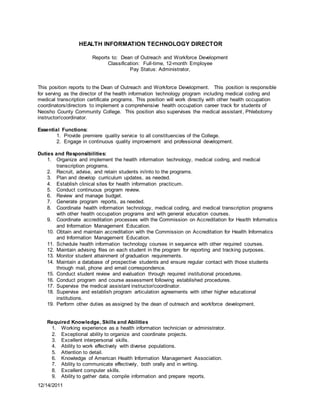 12/14/2011
HEALTH INFORMATION TECHNOLOGY DIRECTOR
Reports to: Dean of Outreach and Workforce Development
Classification: Full-time, 12-month Employee
Pay Status: Administrator,
This position reports to the Dean of Outreach and Workforce Development. This position is responsible
for serving as the director of the health information technology program including medical coding and
medical transcription certificate programs. This position will work directly with other health occupation
coordinators/directors to implement a comprehensive health occupation career track for students of
Neosho County Community College. This position also supervises the medical assistant, Phlebotomy
instructor/coordinator.
Essential Functions:
1. Provide premiere quality service to all constituencies of the College.
2. Engage in continuous quality improvement and professional development.
Duties and Responsibilities:
1. Organize and implement the health information technology, medical coding, and medical
transcription programs.
2. Recruit, advise, and retain students in/into to the programs.
3. Plan and develop curriculum updates, as needed.
4. Establish clinical sites for health information practicum.
5. Conduct continuous program review.
6. Review and manage budget.
7. Generate program reports, as needed.
8. Coordinate health information technology, medical coding, and medical transcription programs
with other health occupation programs and with general education courses.
9. Coordinate accreditation processes with the Commission on Accreditation for Health Informatics
and Information Management Education.
10. Obtain and maintain accreditation with the Commission on Accreditation for Health Informatics
and Information Management Education.
11. Schedule health information technology courses in sequence with other required courses.
12. Maintain advising files on each student in the program for reporting and tracking purposes.
13. Monitor student attainment of graduation requirements.
14. Maintain a database of prospective students and ensure regular contact with those students
through mail, phone and email correspondence.
15. Conduct student review and evaluation through required institutional procedures.
16. Conduct program and course assessment following established procedures.
17. Supervise the medical assistant instructor/coordinator.
18. Supervise and establish program articulation agreements with other higher educational
institutions.
19. Perform other duties as assigned by the dean of outreach and workforce development.
Required Knowledge, Skills and Abilities
1. Working experience as a health information technician or administrator.
2. Exceptional ability to organize and coordinate projects.
3. Excellent interpersonal skills.
4. Ability to work effectively with diverse populations.
5. Attention to detail.
6. Knowledge of American Health Information Management Association.
7. Ability to communicate effectively, both orally and in writing.
8. Excellent computer skills.
9. Ability to gather data, compile information and prepare reports.
 