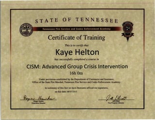 STATE OF TENNESSEE
Certificate of Training
This is to certify that
Kaye Helton
has successfully completed a course in
CISM: Advanced Group Crisis Intervention
16h0m
Under provisions established by the Department of Commerce and Insurance,
Office of the State Fire Marshal, Tennessee Fire Service and Codes Enforcement Academy.
In testimony of this fact we have thereunto affixed our signatures,
on this date: 08/07/2015
~J,V JI~ tJ41 [ /l;o#v Roger Hawks
Executive Director
T Jeff Elliott
Fire Program Director
 