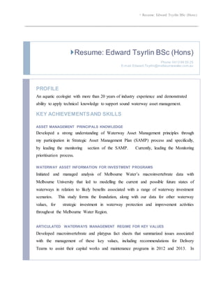  Resume: Edward Tsyrlin BSc (Hons)
Resume: Edward Tsyrlin BSc (Hons)
Phone:0413 99 55 25
E-mail:Edward.Tsyrlin@melbournewater.com.au
PROFILE
An aquatic ecologist with more than 20 years of industry experience and demonstrated
ability to apply technical knowledge to support sound waterway asset management.
KEY ACHIEVEMENTSAND SKILLS
ASSET MANAGEMENT PRINCIPALS KNOWLEDGE
Developed a strong understanding of Waterway Asset Management principles through
my participation in Strategic Asset Management Plan (SAMP) process and specifically,
by leading the monitoring section of the SAMP. Currently, leading the Monitoring
prioritisation process.
WATERWAY ASSET INFORMATION FOR INVESTMENT PROGRAMS
Initiated and managed analysis of Melbourne Water’s macroinvertebrate data with
Melbourne University that led to modelling the current and possible future states of
waterways in relation to likely benefits associated with a range of waterway investment
scenarios. This study forms the foundation, along with our data for other waterway
values, for strategic investment in waterway protection and improvement activities
throughout the Melbourne Water Region.
ARTICULATED WATERWAYS MANAGEMENT REGIME FOR KEY VALUES
Developed macroinvertebrate and platypus fact sheets that summarized issues associated
with the management of these key values, including recommendations for Delivery
Teams to assist their capital works and maintenance programs in 2012 and 2013. In
 