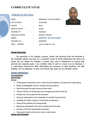 CURRICULUM VITAE
PERSONALDETAILS
NAME : EMMANUEL OLATUNJIISMAILA
DATE OF BIRTH : 22/10/1989
GENDER : MALE
MARITAL STATUS : SINGLE
NATIONALITY : NIGERIAN
LANGUAGE SPOKEN : ENGLISH, YORUBA
MOBILE : 0508751974 OR +971551102437
PASSPORT No. : A03299578
EMAIL ADDRESS : rgramercy@ymail.com
Career Overview
My experience in the shipping company, Waiter and Receiving Clerk and bartender in
the hospitality industry has built me a consistent record of strong relationship with clients and
guests and has helped me establish a positive team work in collaboration to achieve both
personal and cooperate goals. I am confident either to work in a team or as an individual, in
a multi-cultural environment while withstanding the pressures of tight deadlines. My skills
flexibility and my willingness to learn and achieve high goals are my strongest assets.
WORK EXPERIENCE
THE GRAMERCY
BARTENDER
Duties,
 Greet guests, present the menu, make recommendations, and assist with order taking.
 Being knowledgeable of food, cocktails and wine pairing.
 Assist the guest the right wines and that match.
 Taking inventory on timely basis and managing par levels of the bar.
 Prepare the mis-en-place for the operation.
 Having a wide passion and knowledge of cocktails, food and wine.
 Handling the coffee machine. Checking the temperature.
 Doing all the opening and closing duties.
 Making all international and home cocktails and mock tails.
 Inventory of the bar equipments and liqueur.
 Closing all checks in the bar by cash or credit cards.
MIRAI RESTAURANT
 
