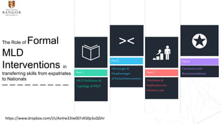 Part 1
MLDDefinition&
TypologyofMLD
Part 2
Advantages &
Disadvantages
of Formal Interventions
><
Part 3
Usefulness &
Implications for
business case
Part 4
Conclusion and
Recommendations
✪The Role of Formal
MLD
Interventions in
transferring skills from expatriates
to Nationals
https://www.dropbox.com/l/s/AoVw33Iw0EFzKS0p3uQGhr
 