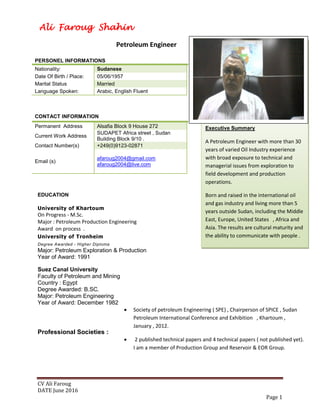 CV Ali Faroug
DATE June 2016
Page 1
PERSONEL INFORMATIONS
Nationality: Sudanese
Date Of Birth / Place: 05/06/1957
Marital Status Married
Language Spoken: Arabic, English Fluent
CONTACT INFORMATION
Permanent Address Alsafia Block 9 House 272
Current Work Address
SUDAPET Africa street , Sudan
Building Block 9/10 .
Contact Number(s) +249(0)9123-02871
Email (s)
afaroug2004@gmail.com
afaroug2004@live.com
EDUCATION
University of Khartoum
On Progress - M.Sc.
Major : Petroleum Production Engineering
Award on process .
University of Tronheim
Degree Awarded - Higher Diploma
Major: Petroleum Exploration & Production
Year of Award: 1991
Suez Canal University
Faculty of Petroleum and Mining
Country : Egypt
Degree Awarded: B.SC.
Major: Petroleum Engineering
Year of Award: December 1982
Professional Societies :
 Society of petroleum Engineering ( SPE) , Chairperson of SPICE , Sudan
Petroleum International Conference and Exhibition , Khartoum ,
January , 2012.
 2 published technical papers and 4 technical papers ( not published yet).
I am a member of Production Group and Reservoir & EOR Group.
Ali Faroug Shahin
Profession:
Petroleum Engineer
Executive Summary
A Petroleum Engineer with more than 30
years of varied Oil Industry experience
with broad exposure to technical and
managerial issues from exploration to
field development and production
operations.
Born and raised in the international oil
and gas industry and living more than 5
years outside Sudan, including the Middle
East, Europe, United States , Africa and
Asia. The results are cultural maturity and
the ability to communicate with people .
 