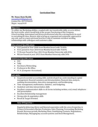 Curriculum Vitae
Mr. Neyaj Alam Shaikh
neyajalam16@gmail.com
Contact No.: 8975996020
Skype.: neyaj1610
Objective:
To utilize my Marketing abilities coupled with my transferable skills, so as to deliver
the best results, which would help in the proper functioning of the Company.
A hard working, determined and driven professional who has a strong desire to excel
in everything he does. Neyaj is able to bring an organized and systematic approach to
any role, and on a more personal level he is able to maintain excellent working
relationships with colleagues and customers alike
Educational Qualification:
 S.S.C passed in Year 2008 from Mumbai board with 70.00%
 H.S.C passed in Year 2010 from Mumbai board with 70.83%
 T.Y.B.com Passed in Year 2013 from Mumbai University with 83%.
 M.Com Passed in year 2015 from Mumbai University with 54%
Additional Qualification:
 CCC
 Tally
 Hardware/Networking
 Proficient in Ms Office.
 I C A. (Computer Accountant)
Soft skills:
 Acquired essential accounting skills and developed my understanding in capital
management, financial summary and documentation, financial data analysis,
auditing documentation, data entry management, and bookkeeping.
 Time management, mathematics, statistics, and budgeting.
 Analytical and data interpretation skills
 Excellent communication skills in all forms including written, oral, email, telephone
and presentation
 Excellent Relationship management
 Strong sales & negotiation skills
 Result & Target Oriented
 Area Of Expertise :t skills:
Regularly delivering Above and Beyond expectation with the area of expertise in
Primary & Secondary Market, Promotion, Sales Planning, Forecasting, Marketing
Brands, Revenue growth, Marketing Plans, Establishing Contacts, Negotiations,
Relationships, Managing key account systems and Stock Management.
 