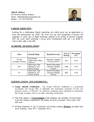 Adarsh Acharya
S/O Praveen Kumar Acharya
Email : aadarshaacharya@gmail.com
Mobile : +91 7827569298
CAREER OBJECTIVE:-
Looking for a challenging Digital marketing role which gives me an opportunity to
learn and demonstrate my skills. My focus area has been management of projects and
campaigns of varied sizes in Digital Marketing, primarily in the domain of adwords campaign,
SEO and social media monitoring. I posses good communication skills and I am flexible to
work in either night or day shift.
ACADEMIC QUALIFICATION:-
CERTIFICATIONS AND EXPERIENCE:-
1) Google Adwords Certification – The Google AdWords certification is a professional
accreditation that Google offers to individuals who demonstrate proficiency in basic and
advanced aspects of AdWords. An AdWords certification allows individuals to demonstrate
that Google recognizes them as an online advertising professional.
2) Help Desk engineer at VTech Solutions Noida managing and consulting US based clients
as per their technical requirements also feeling the boots as Assistant Team Leader of the
sales team.
3) Working Experience in one of renowned web hosting company ZNetLive providing Linux
server assistance. (June 2013 – September 2013)
Class School/College Board/University
Year of
Passing
Percentage
(%)
B.Tech
(Computer Science)
Government
Engineering College
Jhalawar
Rajasthan Technical
University (RTU)
2013 67.50
XIIth
Shree Guru Tegh
Bahadur Sr. Sec.
School, Ratlam
Board of Secondary
Education Madhya
Pradesh
2009 73.20
Xth
Shree Guru Tegh
Bahadur Sr. Sec.
School, Ratlam
Board of Secondary
Education Madhya
Pradesh
2007 75.20
 