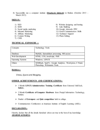 4) Successfully ran a computer institute (Dwarkesh Infotech) in Ratlam. (October 2013 –
March 2015)
SKILLS:-
1) SEO
2) SEM
3) Social media marketing
4) Inbound Marketing
5) Affiliate Marketing
6) Content Writing
7) CMS
8) Website designing and hosting
9) Link Building
10) Google Adwords /PPC
11) Good Communication Skills
12) Technical Support
13) Photo Editing
TECHNICAL EXPOSURE :-
Concepts Technology Tools
Database MySQL, Spreadsheet processing, MS access
Web Development HTML, CSS, JavaScript, PHP.
Operating Systems Windows, LINUX
Others SEMRush, SpyFU, Google Analytics, Word press, C Panel,
Photoshop, Webmaster Tools
Hobbies:-
Chess, Quora and Blogging.
OTHER ACHIEVEMENTS AND CERTIFICATIONS:-
 1 Month LINUX Administration Training Certificate from Universal InfoTech.
Indore.
 3 Month Certificate of Computer Hardware from Pranjal Information Technology,
Ratlam.
 Finalist of Extempore and Quiz competition held in college.
 Communication Certification at American Institute of English Learning (AIEL).
DECLARATION:-
I hereby declare that all the details furnished above are true to the best of my knowledge.
ADARSH ACHARYA
 