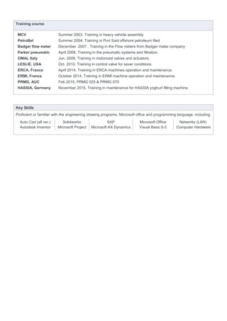 Training course
MCV
PetroBel
Badger flow meter
Parker pneumatic
OMAL Italy
LESLIE, USA
ERCA, France
Summer 2003, Training in heavy vehicle assembly
Summer 2004, Training in Port Said offshore petroleum filed
December 2007 , Training in the Flow meters from Badger meter company
April 2008, Training in the pneumatic systems and filtration.
Jun. 2008, Training in motorized valves and actuators.
Oct. 2010, Training in control valve for sever conditions.
April 2014, Training in ERCA machines operation and maintenance.
ERMI, France October 2014, Training in ERMI machine operation and maintenance.
PRMG, AUC
HASSIA, Germany
Feb 2015, PRMG 025 & PRMG 070
November 2015, Training in maintenance for HASSIA yoghurt filling machine.
Key Skills
Proficient or familiar with the engineering drawing programs, Microsoft office and programming language, including:
Auto Cad (all ver.) Solidworks SAP Microsoft Office Networks (LAN)
Autodesk Inventor Microsoft Project Microsoft AX Dynamics Visual Basic 6.0 Computer Hardware
 