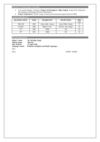 Industrial Training/Summer Internship
 Two months Summer Training at Project & Development India Limited, Noida (U.P) in Business
Development & Marketing Research Departments.
 Project Undertaken:-“World energy scenario and international opportunities for PDIL.
Academic Qualification
QUALIFICATION YEAR BOARD/UNIV INSTITUTION PER.
(% )
MBA-IB 2008 Jamia millia islamia Jamia Millia Islamia 67
B.COM 2006 Bikaner Univ. B.J.S.R. Jain college 66
12th 2003 CBSE KV 60
10th 2001 CBSE KV 46
Personal Information
Father’s name Mr. Brij Raj Singh
Marital Status Married
Date of Birth 15 April 1984
Language known Proficient in English and Hindi Languages.
Date:
Place: (ROHIT SINGH)
 