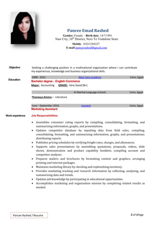 2 of 1PagePancee Rashed / Resume
Pancee Emad Rashed
Gender: Female – Birth date: 14/7/1991
Nasr City, 10th
District, Next To Vodafone Store
Mobile: 01011284327
E-mail:pansyrashed@gmail.com
Objective Seeking a challenging position in a multinational organization where I can contribute
my experiences, knowledge and business organizational skills.
Education
2008 - 2012 New Cairo academy Cairo, Egypt
Bachelor degree - English Commerce
Major: Accounting GRADE: Very Good (B+)
Al Manhal Language schools Cairo, Egypt
Thanwya Amma – Literature
June – September 2016 Insutech Cairo, Egypt
Marketing Assistant
Work experience Job Responsibilities:
 Assembles consumer rating reports by compiling, consolidating, formatting, and
summarizing information, graphs, and presentations.
 Updates competitor database by inputting data from field sales; compiling,
consolidating, formatting, and summarizing information, graphs, and presentations;
distributing reports.
 Publishes pricing schedules by verifying freight rates, charges, and allowances.
 Supports sales presentations by assembling quotations, proposals, videos, slide
shows, demonstration and product capability booklets; compiling account and
competitor analyses.
 Prepares mailers and brochures by formatting content and graphics; arranging
printing and internet packages.
 Maintains marketing library by checking and replenishing inventory.
 Provides marketing tracking and research information by collecting, analyzing, and
summarizing data and trends.
 Updates job knowledge by participating in educational opportunities.
 Accomplishes marketing and organization mission by completing related results as
needed.
 