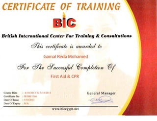 CERTIFICATE OF TRAINING

British 'nternndom" Center "or Trtdnin!/ & Call1lultntiollll
@ UJ cel'tifi'cate iJ awal'ded to

Gamal Reda Mohamed
c$(Hl cfflw 67UCCe4J!d 'tIfH1tjtletwn WI
First Aid & CPR
Course Dale : 411 0/20 lJ To S/ 10120 13 Gene ral Manager

Certificate No ; HII00/ 15/,f,

Date Of Issue : j /1U.11l1.l
 c~ .<4 2~..... <Date Of Expiry : N/A
www.b icegypt .net

 