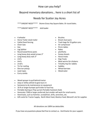 How can you help?
Beyond monetary donations… here is a short list of
Needs for Scatter Joy Acres
****URGENT NEED***** Brome Grass Hay Square Bales. Or round bales.
****URGENT NEED***** skid loader
 4 wheeler
 Horse Trailer stock trailer
 Cattle Panel fencing
 Chain Saw
 Gas
 Log Splitter
 Round wood fence posts
 Long heavy duty wood screws 3″
 Long heavy duty nails 3″
 2×4′s
 4×4′s
 2×10′s
 Tin for roofing
 One ton pickup
 Lead ropes
 Curry combs
 Brushes
 Broom dust pans
 Trash bags for 55 gallon cans
 Air compressor
 Picnic tables
 Rakes
 pitchforks
 Scoop shovels
 Horse treats
 Dog Treats
 Meal worms for chickens
 Timothy Hay for rabbits
 Saddles
 Wheel barrows
 Weed eater
 Weed sprayer to pull behind tractor
 Jeep or Utility vehicle to give tours in
 Someone to do maintenance on equipment
 16 ft or longer bumper pull trailer to haul hay
 Portable Awning or Pop-up tent Portable livestock sheds
 Generator 7500 or larger preferred, but smaller will work for small events.
 Hand tools, such as hammer, screwdriver, drills, wrenches, etc.
 Gift cards for Tractor Supply, North West Feed, Washco Feed, Menard’s etc for supplies
All donations are 100% tax deductible.
If you have any questions please feel free to contact us. And thanks for your support.
 