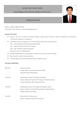 Curriculum Vitae –Samart Thienthai
Project Manager or Service Delivery Manager (IT Infrastructure)
Biographical Summary
Address : Bangkok 10900 THAILAND,
Date of Birth: 5 Nov 1964, Email samart1.thienthai@hotmail.com
Executive Summary
 Extensive more than 23 years that included designing, costing, products delivering, planning, implementing, commissioning,
monitoring and supporting IT infrastructure.
 Experienced in project management on the communications of Data, Voice, Video Data center
Data : Local Area Network (LAN), Wide Area Network (WAN)
Voice : Telephone, PBX (Private Branch Exchange)
Video : Video conferencing system,Telepresent
Data center : Room and related systems.
 Manage all stakeholders that include suppliers ,customer and our teams to achieve the target.
 Result oriented to achieve customer objective.
 Contribute leadership, personal management skills to manage team work.
Education Qualification:
2006–2007 Kasetsart University
Degree : Master of Business Administration, MBA,
Major Administration Management
1988–1990 King Mongkut’s Institue of Technology Ladkrabang
Degree : Bachelor of Industrial of Technology in Telecommunications,
Faculty of Engineering, Major Telecommunication
1985-1987 King Mongkut’s Institue of Technology North Bangkok campus
Degree : Diploma of Industrail Electrical Technician. Major Electronic.
College of Industrial Technology
1982-1984 Military Technical Training school.
Degree : Vocational certificate. Major Electronic.
 