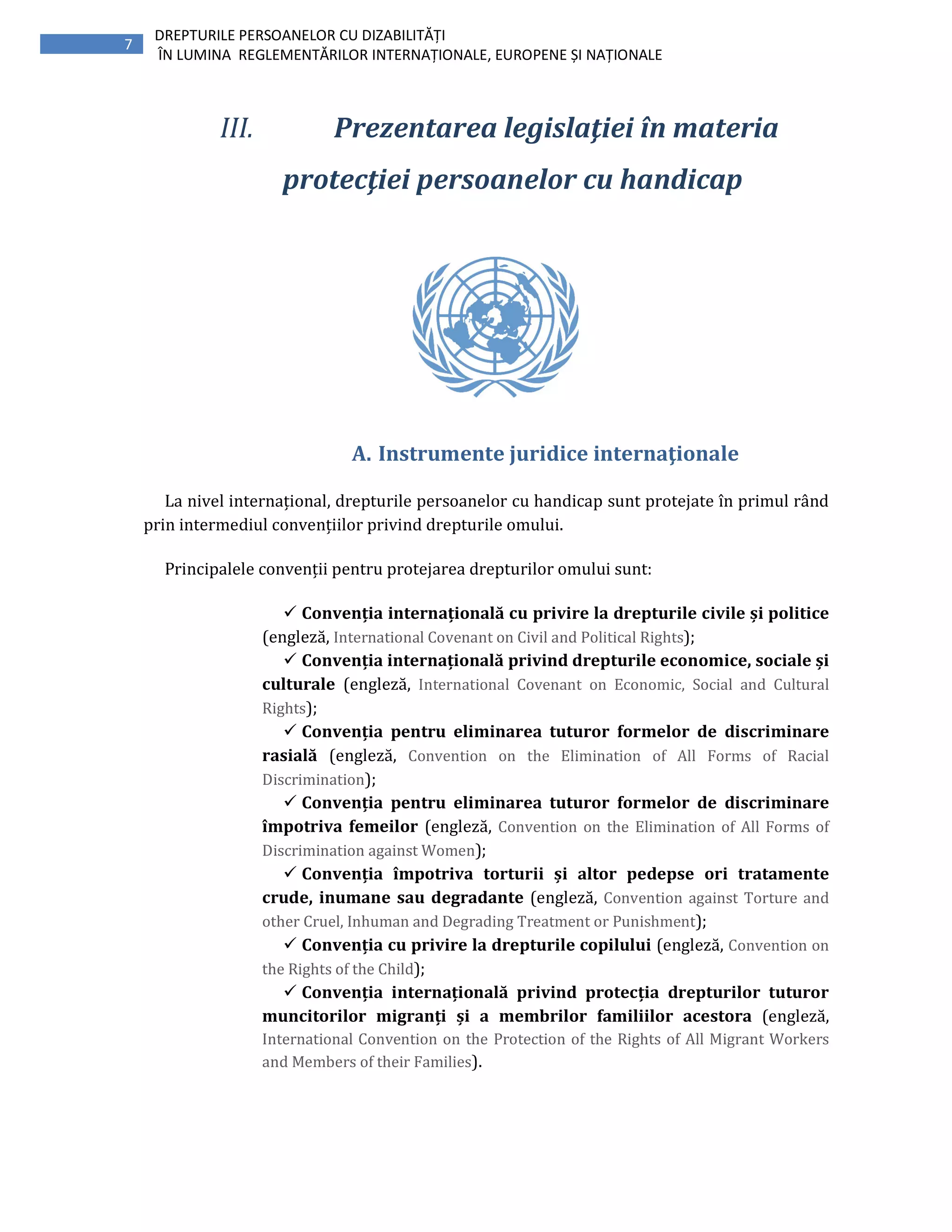 7
DREPTURILE PERSOANELOR CU DIZABILITĂȚI
ÎN LUMINA REGLEMENTĂRILOR INTERNAȚIONALE, EUROPENE ȘI NAȚIONALE
III. Prezentarea legislaţiei în materia
protecţiei persoanelor cu handicap
A. Instrumente juridice internaţionale
La nivel internațional, drepturile persoanelor cu handicap sunt protejate în primul rând
prin intermediul convențiilor privind drepturile omului.
Principalele convenții pentru protejarea drepturilor omului sunt:
Convenția internațională cu privire la drepturile civile și politice
(engleză, International Covenant on Civil and Political Rights);
Convenția internațională privind drepturile economice, sociale și
culturale (engleză, International Covenant on Economic, Social and Cultural
Rights);
Convenția pentru eliminarea tuturor formelor de discriminare
rasială (engleză, Convention on the Elimination of All Forms of Racial
Discrimination);
Convenția pentru eliminarea tuturor formelor de discriminare
împotriva femeilor (engleză, Convention on the Elimination of All Forms of
Discrimination against Women);
Convenția împotriva torturii și altor pedepse ori tratamente
crude, inumane sau degradante (engleză, Convention against Torture and
other Cruel, Inhuman and Degrading Treatment or Punishment);
Convenția cu privire la drepturile copilului (engleză, Convention on
the Rights of the Child);
Convenția internațională privind protecția drepturilor tuturor
muncitorilor migranți și a membrilor familiilor acestora (engleză,
International Convention on the Protection of the Rights of All Migrant Workers
and Members of their Families).
 