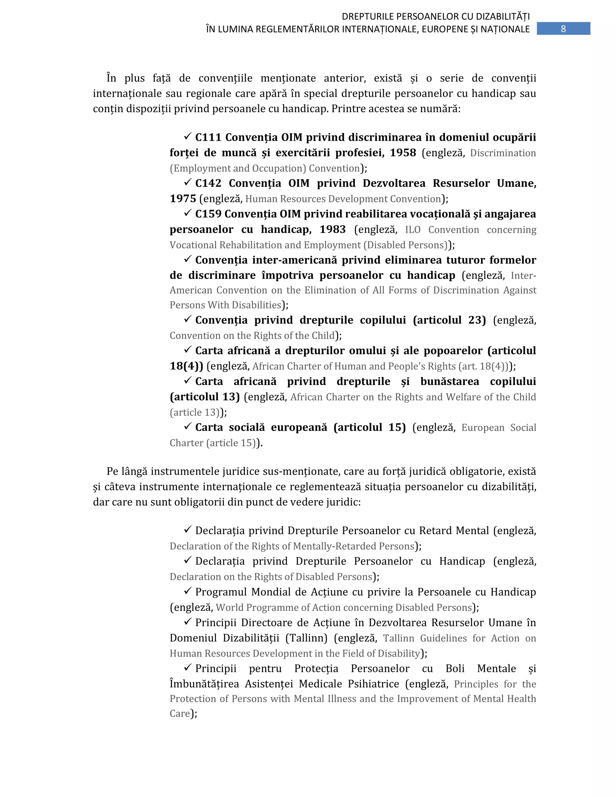 8
DREPTURILE PERSOANELOR CU DIZABILITĂȚI
ÎN LUMINA REGLEMENTĂRILOR INTERNAȚIONALE, EUROPENE ȘI NAȚIONALE
În plus față de convențiile menționate anterior, există și o serie de convenții
internaționale sau regionale care apără în special drepturile persoanelor cu handicap sau
conțin dispoziții privind persoanele cu handicap. Printre acestea se numără:
C111 Convenția OIM privind discriminarea în domeniul ocupării
forței de muncă și exercitării profesiei, 1958 (engleză, Discrimination
(Employment and Occupation) Convention);
C142 Convenția OIM privind Dezvoltarea Resurselor Umane,
1975 (engleză, Human Resources Development Convention);
C159 Convenția OIM privind reabilitarea vocațională şi angajarea
persoanelor cu handicap, 1983 (engleză, ILO Convention concerning
Vocational Rehabilitation and Employment (Disabled Persons));
Convenția inter-americană privind eliminarea tuturor formelor
de discriminare împotriva persoanelor cu handicap (engleză, Inter-
American Convention on the Elimination of All Forms of Discrimination Against
Persons With Disabilities);
Convenția privind drepturile copilului (articolul 23) (engleză,
Convention on the Rights of the Child);
Carta africană a drepturilor omului și ale popoarelor (articolul
18(4)) (engleză, African Charter of Human and People's Rights (art. 18(4)));
Carta africană privind drepturile și bunăstarea copilului
(articolul 13) (engleză, African Charter on the Rights and Welfare of the Child
(article 13));
Carta socială europeană (articolul 15) (engleză, European Social
Charter (article 15)).
Pe lângă instrumentele juridice sus-menționate, care au forță juridică obligatorie, există
și câteva instrumente internaționale ce reglementează situația persoanelor cu dizabilități,
dar care nu sunt obligatorii din punct de vedere juridic:
Declarația privind Drepturile Persoanelor cu Retard Mental (engleză,
Declaration of the Rights of Mentally-Retarded Persons);
Declarația privind Drepturile Persoanelor cu Handicap (engleză,
Declaration on the Rights of Disabled Persons);
Programul Mondial de Acțiune cu privire la Persoanele cu Handicap
(engleză, World Programme of Action concerning Disabled Persons);
Principii Directoare de Acțiune în Dezvoltarea Resurselor Umane în
Domeniul Dizabilității (Tallinn) (engleză, Tallinn Guidelines for Action on
Human Resources Development in the Field of Disability);
Principii pentru Protecția Persoanelor cu Boli Mentale și
Îmbunătățirea Asistenței Medicale Psihiatrice (engleză, Principles for the
Protection of Persons with Mental Illness and the Improvement of Mental Health
Care);
 