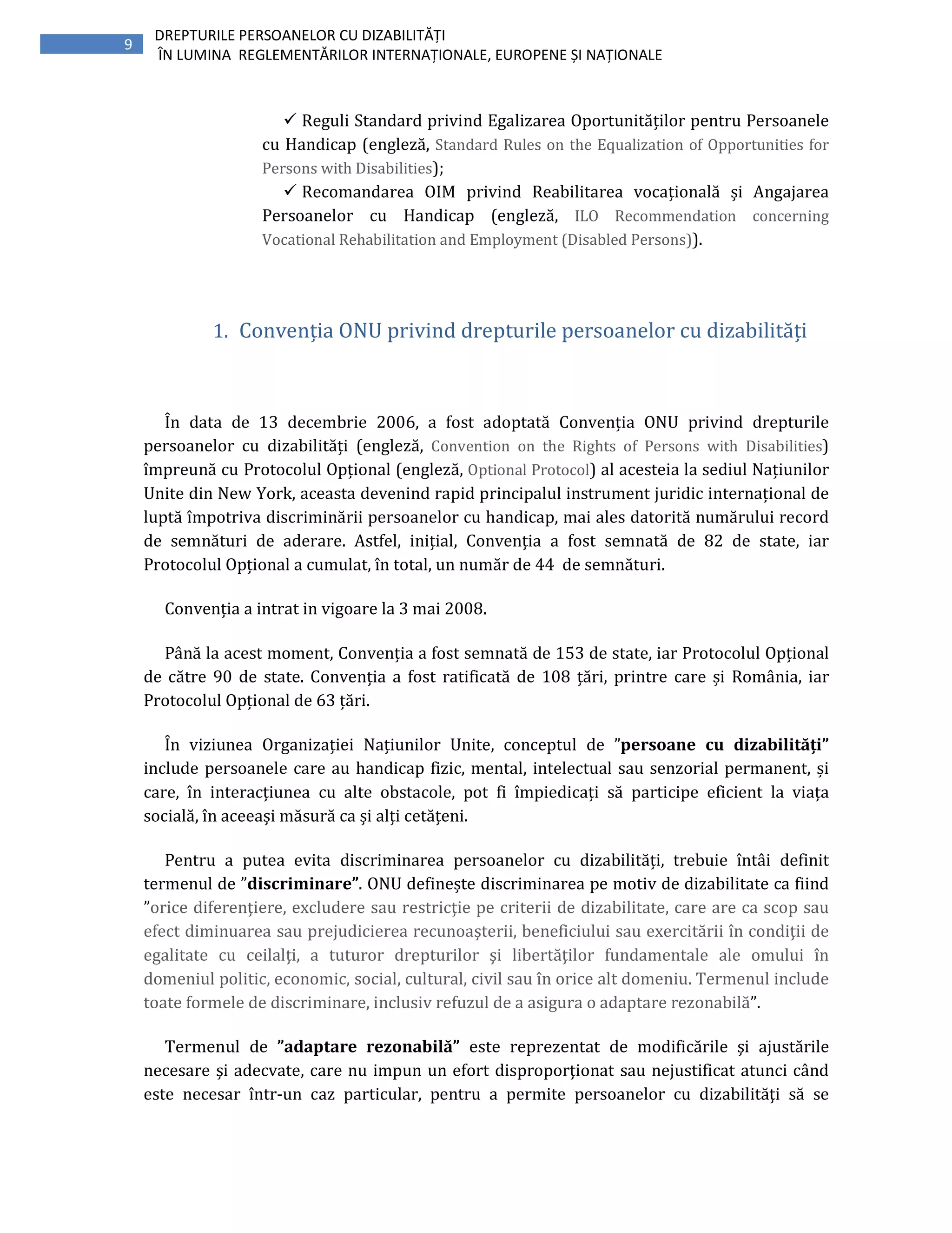 9
DREPTURILE PERSOANELOR CU DIZABILITĂȚI
ÎN LUMINA REGLEMENTĂRILOR INTERNAȚIONALE, EUROPENE ȘI NAȚIONALE
Reguli Standard privind Egalizarea Oportunităților pentru Persoanele
cu Handicap (engleză, Standard Rules on the Equalization of Opportunities for
Persons with Disabilities);
Recomandarea OIM privind Reabilitarea vocațională și Angajarea
Persoanelor cu Handicap (engleză, ILO Recommendation concerning
Vocational Rehabilitation and Employment (Disabled Persons)).
1. Convenția ONU privind drepturile persoanelor cu dizabilități
În data de 13 decembrie 2006, a fost adoptată Convenția ONU privind drepturile
persoanelor cu dizabilități (engleză, Convention on the Rights of Persons with Disabilities)
împreună cu Protocolul Opțional (engleză, Optional Protocol) al acesteia la sediul Națiunilor
Unite din New York, aceasta devenind rapid principalul instrument juridic internațional de
luptă împotriva discriminării persoanelor cu handicap, mai ales datorită numărului record
de semnături de aderare. Astfel, inițial, Convenția a fost semnată de 82 de state, iar
Protocolul Opțional a cumulat, în total, un număr de 44 de semnături.
Convenția a intrat in vigoare la 3 mai 2008.
Până la acest moment, Convenția a fost semnată de 153 de state, iar Protocolul Opțional
de către 90 de state. Convenția a fost ratificată de 108 țări, printre care și România, iar
Protocolul Opțional de 63 țări.
În viziunea Organizației Națiunilor Unite, conceptul de ”persoane cu dizabilități”
include persoanele care au handicap fizic, mental, intelectual sau senzorial permanent, și
care, în interacțiunea cu alte obstacole, pot fi împiedicați să participe eficient la viața
socială, în aceeași măsură ca și alți cetățeni.
Pentru a putea evita discriminarea persoanelor cu dizabilități, trebuie întâi definit
termenul de ”discriminare”. ONU definește discriminarea pe motiv de dizabilitate ca fiind
”orice diferenţiere, excludere sau restricţie pe criterii de dizabilitate, care are ca scop sau
efect diminuarea sau prejudicierea recunoaşterii, beneficiului sau exercitării în condiţii de
egalitate cu ceilalţi, a tuturor drepturilor şi libertăţilor fundamentale ale omului în
domeniul politic, economic, social, cultural, civil sau în orice alt domeniu. Termenul include
toate formele de discriminare, inclusiv refuzul de a asigura o adaptare rezonabilă”.
Termenul de ”adaptare rezonabilă” este reprezentat de modificările şi ajustările
necesare şi adecvate, care nu impun un efort disproporţionat sau nejustificat atunci când
este necesar într-un caz particular, pentru a permite persoanelor cu dizabilităţi să se
 