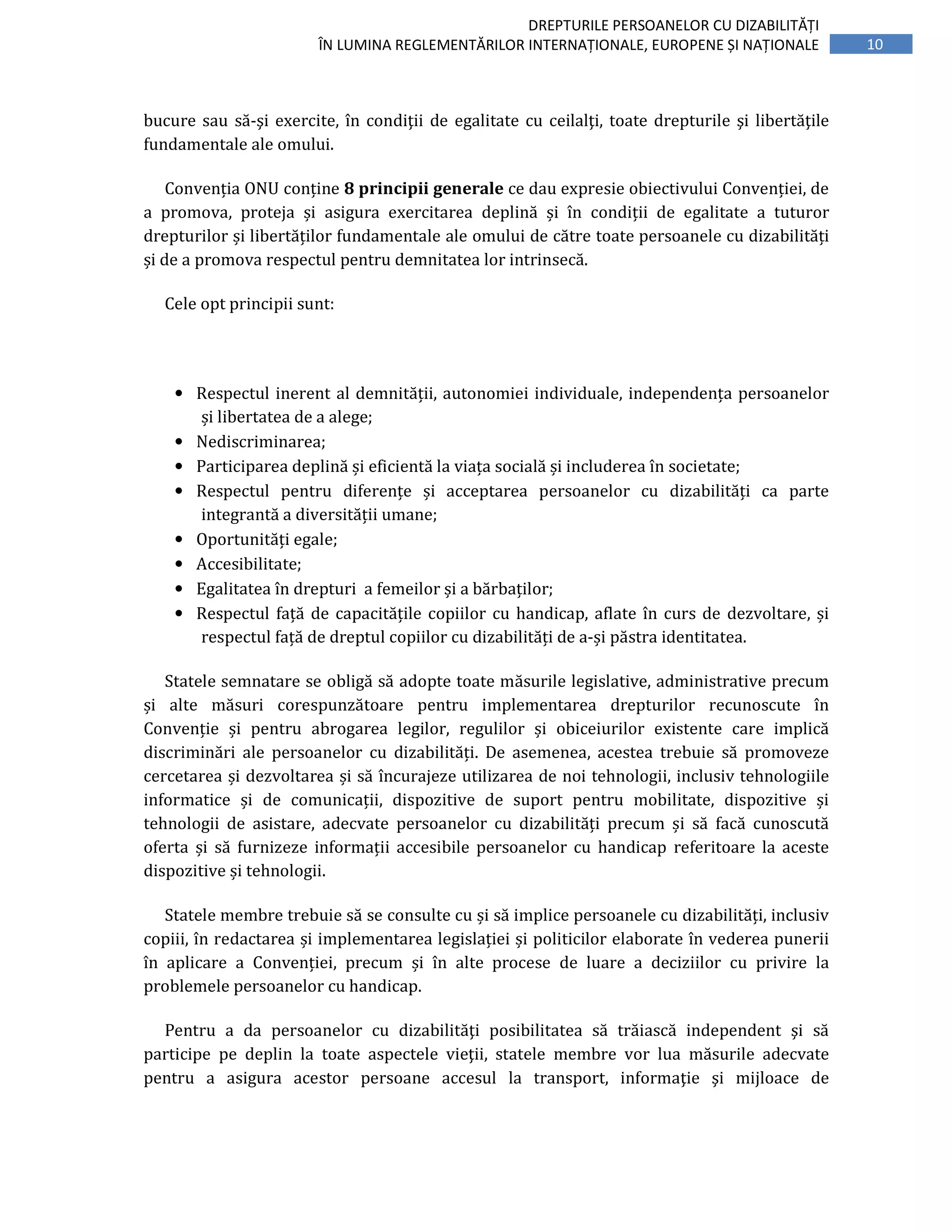 10
DREPTURILE PERSOANELOR CU DIZABILITĂȚI
ÎN LUMINA REGLEMENTĂRILOR INTERNAȚIONALE, EUROPENE ȘI NAȚIONALE
bucure sau să-şi exercite, în condiţii de egalitate cu ceilalţi, toate drepturile şi libertăţile
fundamentale ale omului.
Convenția ONU conține 8 principii generale ce dau expresie obiectivului Convenției, de
a promova, proteja și asigura exercitarea deplină și în condiții de egalitate a tuturor
drepturilor și libertăților fundamentale ale omului de către toate persoanele cu dizabilități
și de a promova respectul pentru demnitatea lor intrinsecă.
Cele opt principii sunt:
• Respectul inerent al demnității, autonomiei individuale, independența persoanelor
și libertatea de a alege;
• Nediscriminarea;
• Participarea deplină și eficientă la viața socială și includerea în societate;
• Respectul pentru diferențe și acceptarea persoanelor cu dizabilități ca parte
integrantă a diversității umane;
• Oportunități egale;
• Accesibilitate;
• Egalitatea în drepturi a femeilor și a bărbaților;
• Respectul față de capacitățile copiilor cu handicap, aflate în curs de dezvoltare, și
respectul față de dreptul copiilor cu dizabilități de a-și păstra identitatea.
Statele semnatare se obligă să adopte toate măsurile legislative, administrative precum
și alte măsuri corespunzătoare pentru implementarea drepturilor recunoscute în
Convenție și pentru abrogarea legilor, regulilor și obiceiurilor existente care implică
discriminări ale persoanelor cu dizabilități. De asemenea, acestea trebuie să promoveze
cercetarea și dezvoltarea și să încurajeze utilizarea de noi tehnologii, inclusiv tehnologiile
informatice și de comunicații, dispozitive de suport pentru mobilitate, dispozitive și
tehnologii de asistare, adecvate persoanelor cu dizabilități precum și să facă cunoscută
oferta și să furnizeze informații accesibile persoanelor cu handicap referitoare la aceste
dispozitive și tehnologii.
Statele membre trebuie să se consulte cu și să implice persoanele cu dizabilități, inclusiv
copiii, în redactarea și implementarea legislației și politicilor elaborate în vederea punerii
în aplicare a Convenției, precum și în alte procese de luare a deciziilor cu privire la
problemele persoanelor cu handicap.
Pentru a da persoanelor cu dizabilităţi posibilitatea să trăiască independent şi să
participe pe deplin la toate aspectele vieţii, statele membre vor lua măsurile adecvate
pentru a asigura acestor persoane accesul la transport, informaţie şi mijloace de
 