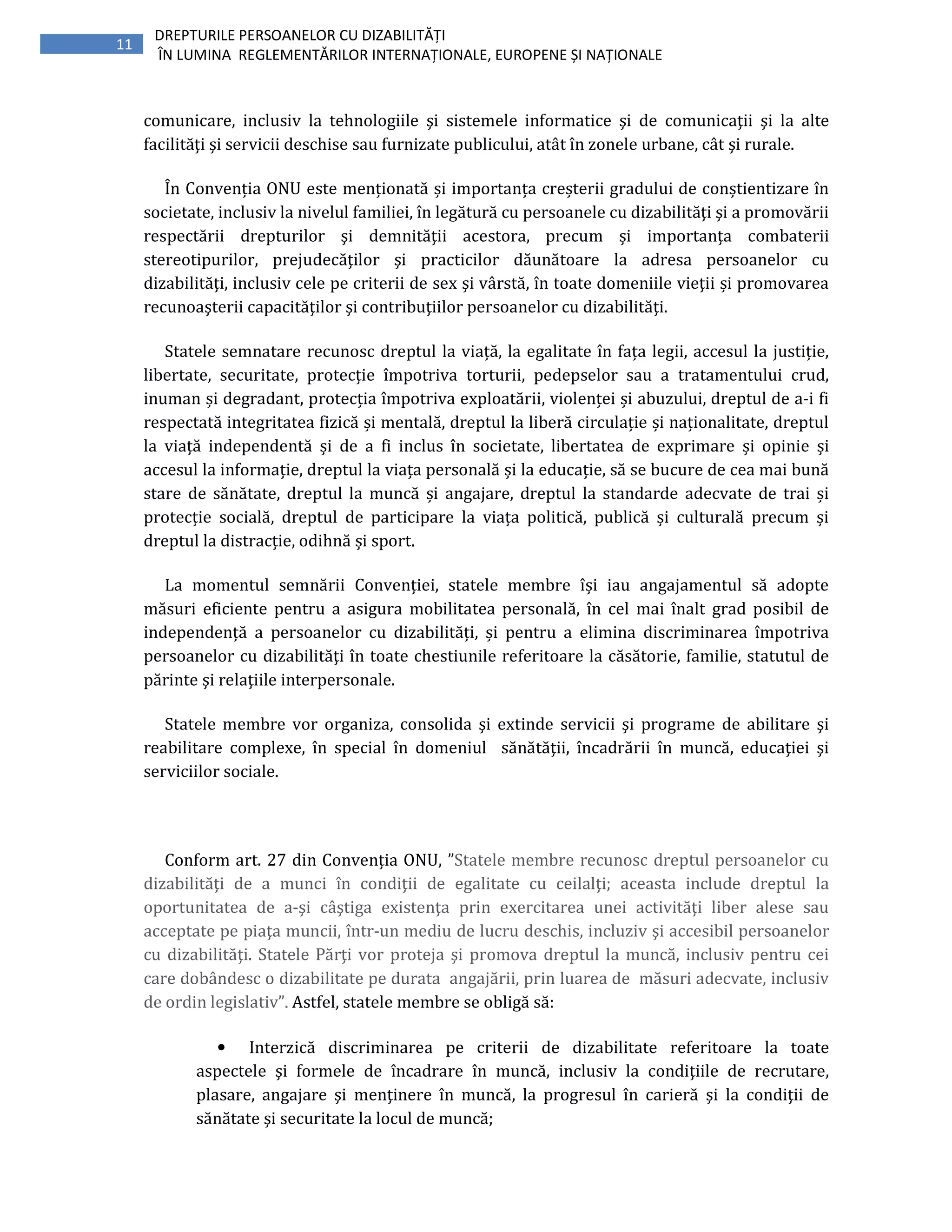 11
DREPTURILE PERSOANELOR CU DIZABILITĂȚI
ÎN LUMINA REGLEMENTĂRILOR INTERNAȚIONALE, EUROPENE ȘI NAȚIONALE
comunicare, inclusiv la tehnologiile şi sistemele informatice şi de comunicaţii şi la alte
facilităţi şi servicii deschise sau furnizate publicului, atât în zonele urbane, cât şi rurale.
În Convenția ONU este menționată și importanța creșterii gradului de conștientizare în
societate, inclusiv la nivelul familiei, în legătură cu persoanele cu dizabilităţi şi a promovării
respectării drepturilor şi demnităţii acestora, precum și importanța combaterii
stereotipurilor, prejudecăţilor şi practicilor dăunătoare la adresa persoanelor cu
dizabilităţi, inclusiv cele pe criterii de sex şi vârstă, în toate domeniile vieţii și promovarea
recunoaşterii capacităţilor şi contribuţiilor persoanelor cu dizabilităţi.
Statele semnatare recunosc dreptul la viață, la egalitate în fața legii, accesul la justiție,
libertate, securitate, protecție împotriva torturii, pedepselor sau a tratamentului crud,
inuman și degradant, protecția împotriva exploatării, violenței și abuzului, dreptul de a-i fi
respectată integritatea fizică și mentală, dreptul la liberă circulație și naționalitate, dreptul
la viață independentă și de a fi inclus în societate, libertatea de exprimare și opinie și
accesul la informație, dreptul la viața personală și la educație, să se bucure de cea mai bună
stare de sănătate, dreptul la muncă și angajare, dreptul la standarde adecvate de trai și
protecție socială, dreptul de participare la viața politică, publică și culturală precum și
dreptul la distracție, odihnă și sport.
La momentul semnării Convenției, statele membre își iau angajamentul să adopte
măsuri eficiente pentru a asigura mobilitatea personală, în cel mai înalt grad posibil de
independență a persoanelor cu dizabilități, și pentru a elimina discriminarea împotriva
persoanelor cu dizabilităţi în toate chestiunile referitoare la căsătorie, familie, statutul de
părinte şi relaţiile interpersonale.
Statele membre vor organiza, consolida şi extinde servicii şi programe de abilitare şi
reabilitare complexe, în special în domeniul sănătăţii, încadrării în muncă, educaţiei şi
serviciilor sociale.
Conform art. 27 din Convenția ONU, ”Statele membre recunosc dreptul persoanelor cu
dizabilităţi de a munci în condiţii de egalitate cu ceilalţi; aceasta include dreptul la
oportunitatea de a-şi câştiga existenţa prin exercitarea unei activităţi liber alese sau
acceptate pe piaţa muncii, într-un mediu de lucru deschis, incluziv şi accesibil persoanelor
cu dizabilităţi. Statele Părţi vor proteja şi promova dreptul la muncă, inclusiv pentru cei
care dobândesc o dizabilitate pe durata angajării, prin luarea de măsuri adecvate, inclusiv
de ordin legislativ”. Astfel, statele membre se obligă să:
• Interzică discriminarea pe criterii de dizabilitate referitoare la toate
aspectele şi formele de încadrare în muncă, inclusiv la condiţiile de recrutare,
plasare, angajare şi menţinere în muncă, la progresul în carieră şi la condiţii de
sănătate şi securitate la locul de muncă;
 