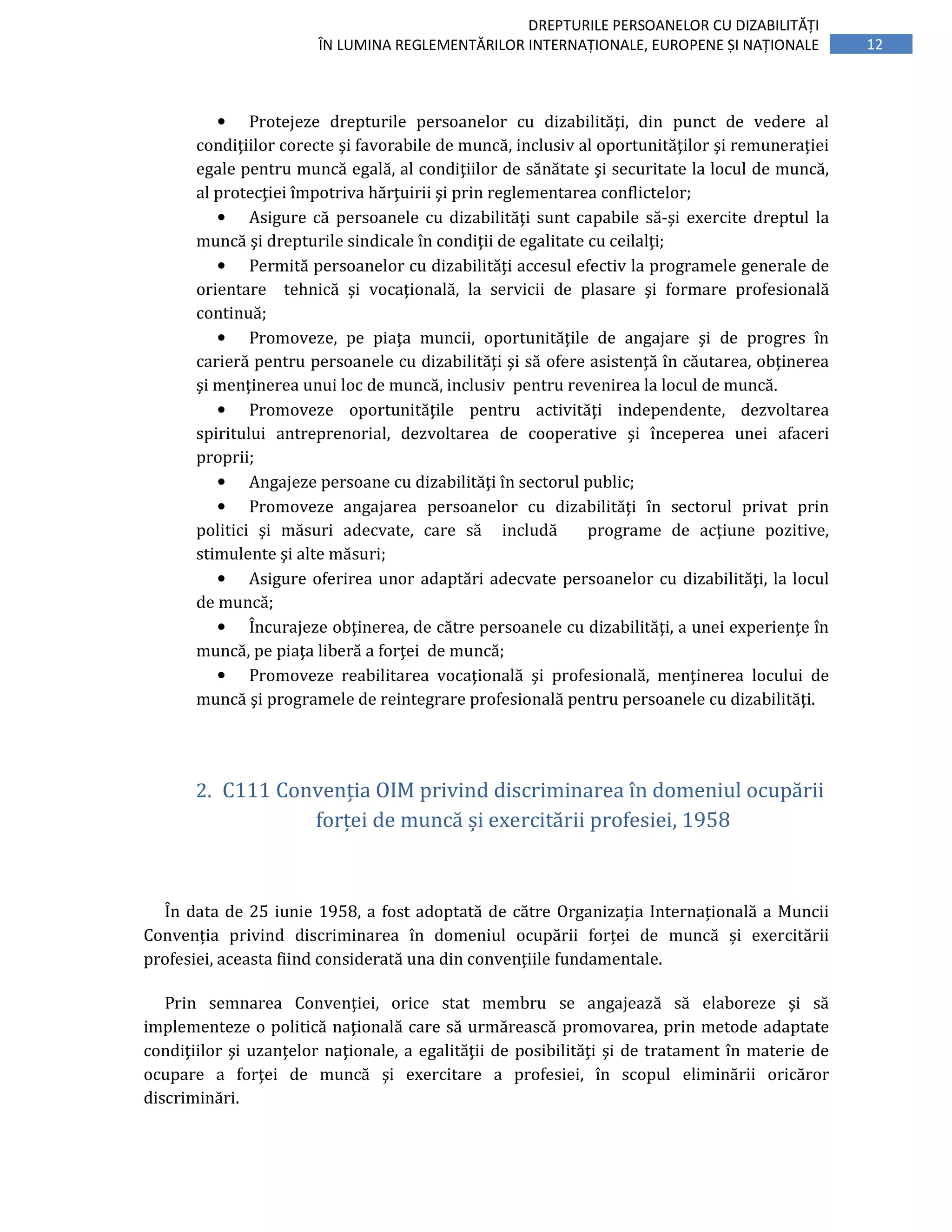 12
DREPTURILE PERSOANELOR CU DIZABILITĂȚI
ÎN LUMINA REGLEMENTĂRILOR INTERNAȚIONALE, EUROPENE ȘI NAȚIONALE
• Protejeze drepturile persoanelor cu dizabilităţi, din punct de vedere al
condiţiilor corecte şi favorabile de muncă, inclusiv al oportunităţilor şi remuneraţiei
egale pentru muncă egală, al condiţiilor de sănătate şi securitate la locul de muncă,
al protecţiei împotriva hărţuirii şi prin reglementarea conflictelor;
• Asigure că persoanele cu dizabilităţi sunt capabile să-şi exercite dreptul la
muncă şi drepturile sindicale în condiţii de egalitate cu ceilalţi;
• Permită persoanelor cu dizabilităţi accesul efectiv la programele generale de
orientare tehnică şi vocaţională, la servicii de plasare şi formare profesională
continuă;
• Promoveze, pe piaţa muncii, oportunităţile de angajare şi de progres în
carieră pentru persoanele cu dizabilităţi şi să ofere asistenţă în căutarea, obţinerea
şi menţinerea unui loc de muncă, inclusiv pentru revenirea la locul de muncă.
• Promoveze oportunităţile pentru activităţi independente, dezvoltarea
spiritului antreprenorial, dezvoltarea de cooperative şi începerea unei afaceri
proprii;
• Angajeze persoane cu dizabilităţi în sectorul public;
• Promoveze angajarea persoanelor cu dizabilităţi în sectorul privat prin
politici şi măsuri adecvate, care să includă programe de acţiune pozitive,
stimulente şi alte măsuri;
• Asigure oferirea unor adaptări adecvate persoanelor cu dizabilităţi, la locul
de muncă;
• Încurajeze obţinerea, de către persoanele cu dizabilităţi, a unei experienţe în
muncă, pe piaţa liberă a forţei de muncă;
• Promoveze reabilitarea vocaţională şi profesională, menţinerea locului de
muncă şi programele de reintegrare profesională pentru persoanele cu dizabilităţi.
2. C111 Convenția OIM privind discriminarea în domeniul ocupării
forței de muncă și exercitării profesiei, 1958
În data de 25 iunie 1958, a fost adoptată de către Organizația Internațională a Muncii
Convenția privind discriminarea în domeniul ocupării forței de muncă și exercitării
profesiei, aceasta fiind considerată una din convențiile fundamentale.
Prin semnarea Convenției, orice stat membru se angajează să elaboreze şi să
implementeze o politică naţională care să urmărească promovarea, prin metode adaptate
condiţiilor şi uzanţelor naţionale, a egalităţii de posibilităţi şi de tratament în materie de
ocupare a forţei de muncă şi exercitare a profesiei, în scopul eliminării oricăror
discriminări.
 