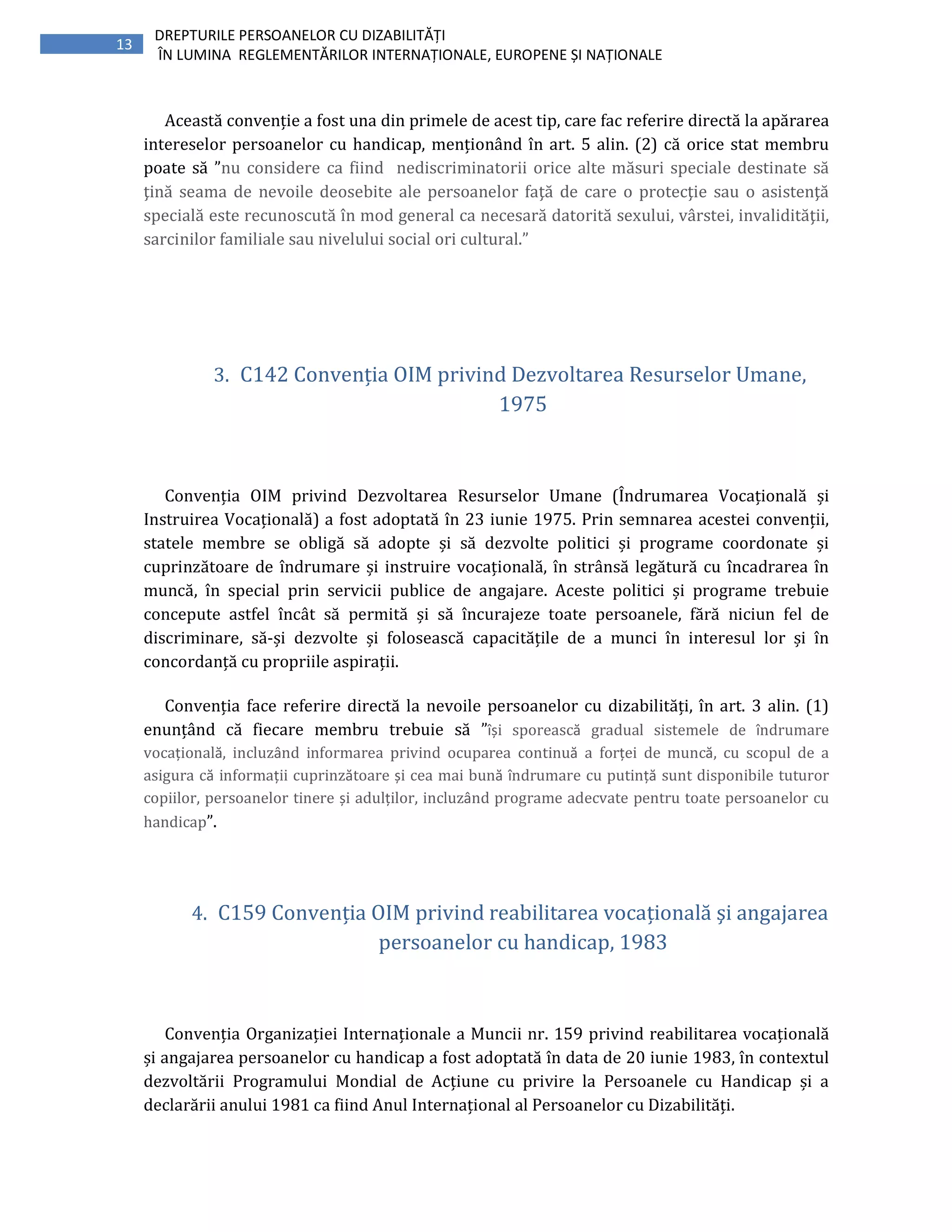 13
DREPTURILE PERSOANELOR CU DIZABILITĂȚI
ÎN LUMINA REGLEMENTĂRILOR INTERNAȚIONALE, EUROPENE ȘI NAȚIONALE
Această convenție a fost una din primele de acest tip, care fac referire directă la apărarea
intereselor persoanelor cu handicap, menționând în art. 5 alin. (2) că orice stat membru
poate să ”nu considere ca fiind nediscriminatorii orice alte măsuri speciale destinate să
ţină seama de nevoile deosebite ale persoanelor faţă de care o protecţie sau o asistenţă
specială este recunoscută în mod general ca necesară datorită sexului, vârstei, invalidităţii,
sarcinilor familiale sau nivelului social ori cultural.”
3. C142 Convenția OIM privind Dezvoltarea Resurselor Umane,
1975
Convenția OIM privind Dezvoltarea Resurselor Umane (Îndrumarea Vocațională și
Instruirea Vocațională) a fost adoptată în 23 iunie 1975. Prin semnarea acestei convenții,
statele membre se obligă să adopte și să dezvolte politici și programe coordonate și
cuprinzătoare de îndrumare și instruire vocațională, în strânsă legătură cu încadrarea în
muncă, în special prin servicii publice de angajare. Aceste politici și programe trebuie
concepute astfel încât să permită și să încurajeze toate persoanele, fără niciun fel de
discriminare, să-și dezvolte și folosească capacitățile de a munci în interesul lor și în
concordanță cu propriile aspirații.
Convenția face referire directă la nevoile persoanelor cu dizabilități, în art. 3 alin. (1)
enunțând că fiecare membru trebuie să ”își sporească gradual sistemele de îndrumare
vocațională, incluzând informarea privind ocuparea continuă a forței de muncă, cu scopul de a
asigura că informații cuprinzătoare și cea mai bună îndrumare cu putință sunt disponibile tuturor
copiilor, persoanelor tinere și adulților, incluzând programe adecvate pentru toate persoanelor cu
handicap”.
4. C159 Convenția OIM privind reabilitarea vocațională şi angajarea
persoanelor cu handicap, 1983
Convenția Organizației Internaționale a Muncii nr. 159 privind reabilitarea vocațională
și angajarea persoanelor cu handicap a fost adoptată în data de 20 iunie 1983, în contextul
dezvoltării Programului Mondial de Acțiune cu privire la Persoanele cu Handicap și a
declarării anului 1981 ca fiind Anul Internațional al Persoanelor cu Dizabilități.
 