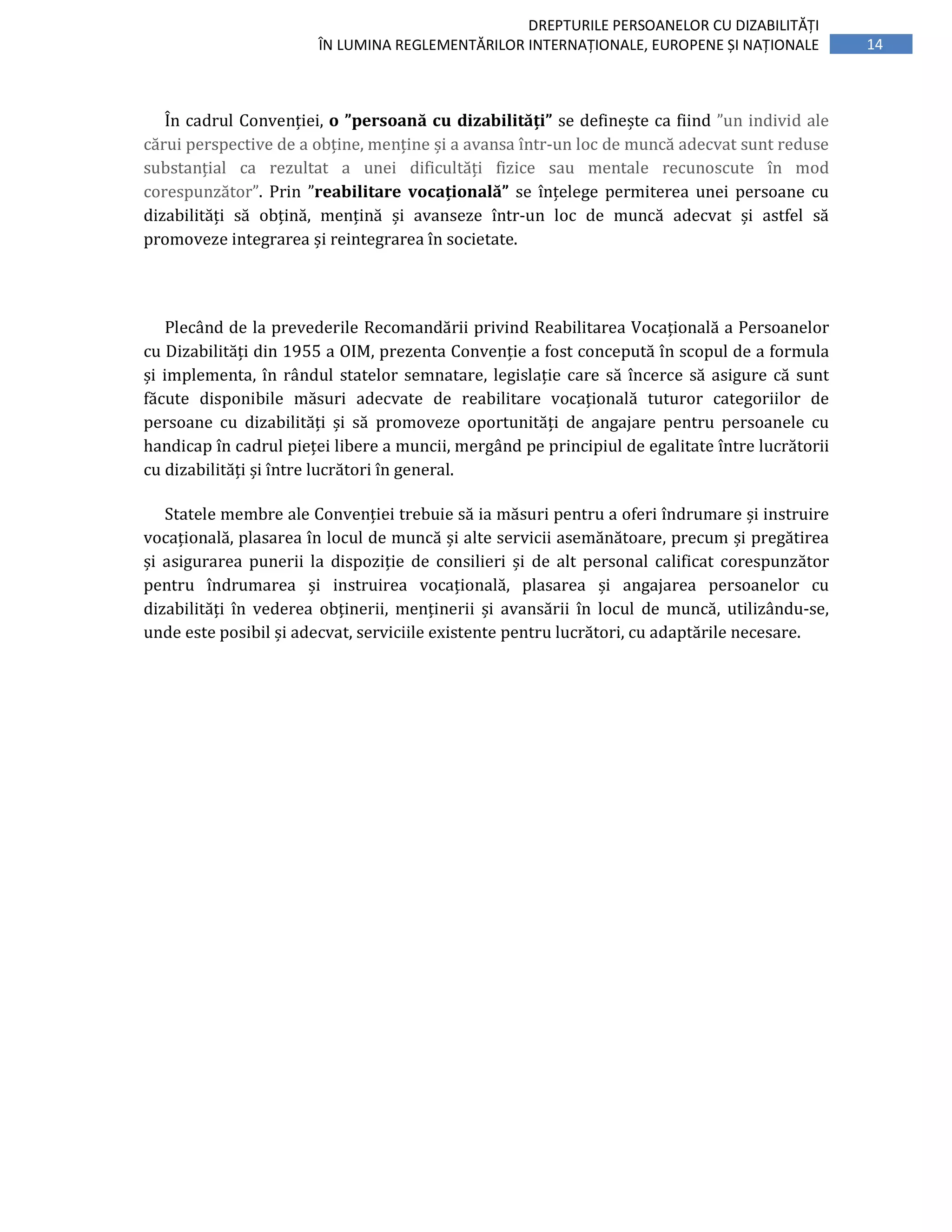 14
DREPTURILE PERSOANELOR CU DIZABILITĂȚI
ÎN LUMINA REGLEMENTĂRILOR INTERNAȚIONALE, EUROPENE ȘI NAȚIONALE
În cadrul Convenției, o ”persoană cu dizabilități” se definește ca fiind ”un individ ale
cărui perspective de a obține, menține și a avansa într-un loc de muncă adecvat sunt reduse
substanțial ca rezultat a unei dificultăți fizice sau mentale recunoscute în mod
corespunzător”. Prin ”reabilitare vocațională” se înțelege permiterea unei persoane cu
dizabilități să obțină, mențină și avanseze într-un loc de muncă adecvat și astfel să
promoveze integrarea și reintegrarea în societate.
Plecând de la prevederile Recomandării privind Reabilitarea Vocațională a Persoanelor
cu Dizabilități din 1955 a OIM, prezenta Convenție a fost concepută în scopul de a formula
și implementa, în rândul statelor semnatare, legislație care să încerce să asigure că sunt
făcute disponibile măsuri adecvate de reabilitare vocațională tuturor categoriilor de
persoane cu dizabilități și să promoveze oportunități de angajare pentru persoanele cu
handicap în cadrul pieței libere a muncii, mergând pe principiul de egalitate între lucrătorii
cu dizabilități și între lucrători în general.
Statele membre ale Convenției trebuie să ia măsuri pentru a oferi îndrumare și instruire
vocațională, plasarea în locul de muncă și alte servicii asemănătoare, precum și pregătirea
și asigurarea punerii la dispoziție de consilieri și de alt personal calificat corespunzător
pentru îndrumarea și instruirea vocațională, plasarea și angajarea persoanelor cu
dizabilități în vederea obținerii, menținerii și avansării în locul de muncă, utilizându-se,
unde este posibil și adecvat, serviciile existente pentru lucrători, cu adaptările necesare.
 