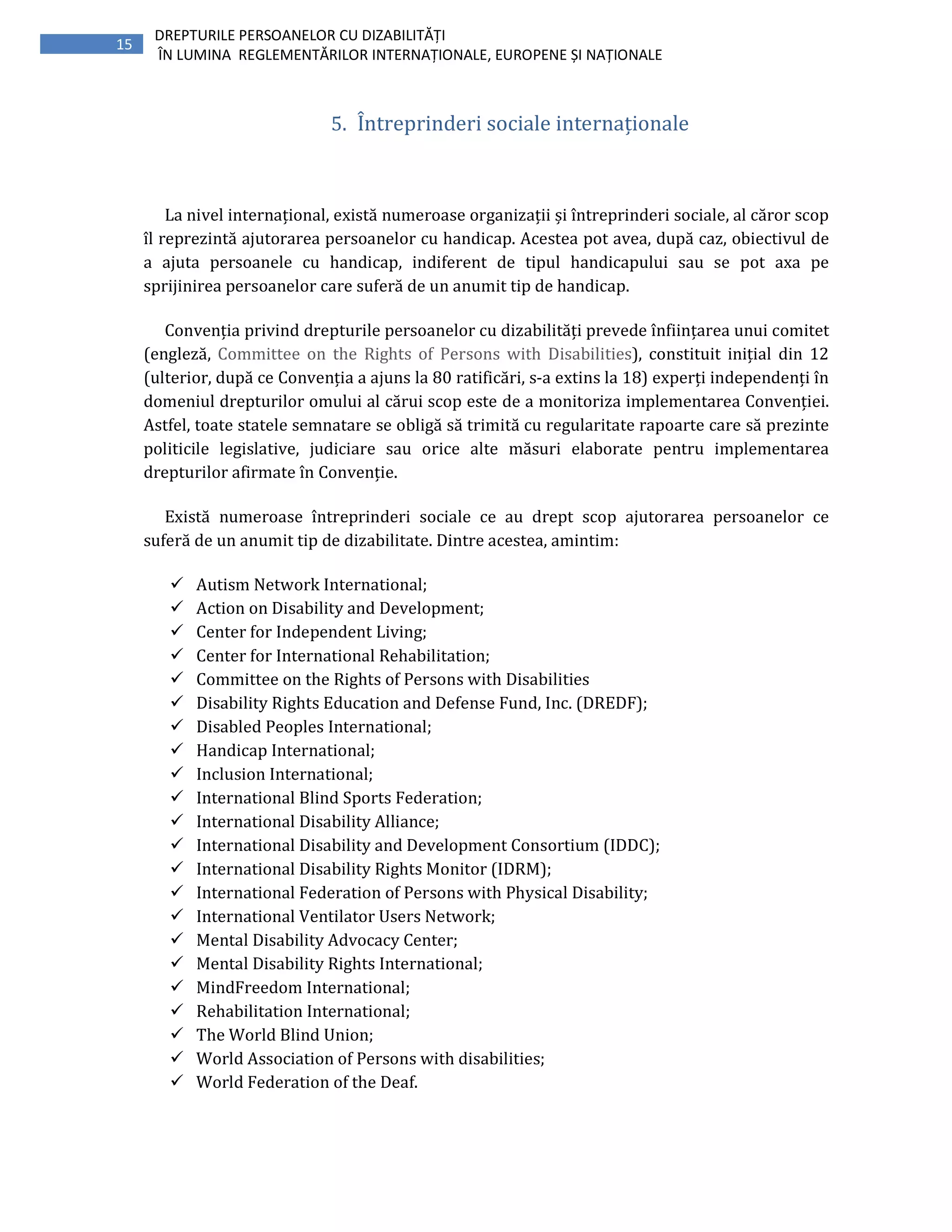 15
DREPTURILE PERSOANELOR CU DIZABILITĂȚI
ÎN LUMINA REGLEMENTĂRILOR INTERNAȚIONALE, EUROPENE ȘI NAȚIONALE
5. Întreprinderi sociale internaționale
La nivel internațional, există numeroase organizații și întreprinderi sociale, al căror scop
îl reprezintă ajutorarea persoanelor cu handicap. Acestea pot avea, după caz, obiectivul de
a ajuta persoanele cu handicap, indiferent de tipul handicapului sau se pot axa pe
sprijinirea persoanelor care suferă de un anumit tip de handicap.
Convenția privind drepturile persoanelor cu dizabilități prevede înființarea unui comitet
(engleză, Committee on the Rights of Persons with Disabilities), constituit inițial din 12
(ulterior, după ce Convenția a ajuns la 80 ratificări, s-a extins la 18) experți independenți în
domeniul drepturilor omului al cărui scop este de a monitoriza implementarea Convenției.
Astfel, toate statele semnatare se obligă să trimită cu regularitate rapoarte care să prezinte
politicile legislative, judiciare sau orice alte măsuri elaborate pentru implementarea
drepturilor afirmate în Convenție.
Există numeroase întreprinderi sociale ce au drept scop ajutorarea persoanelor ce
suferă de un anumit tip de dizabilitate. Dintre acestea, amintim:
Autism Network International;
Action on Disability and Development;
Center for Independent Living;
Center for International Rehabilitation;
Committee on the Rights of Persons with Disabilities
Disability Rights Education and Defense Fund, Inc. (DREDF);
Disabled Peoples International;
Handicap International;
Inclusion International;
International Blind Sports Federation;
International Disability Alliance;
International Disability and Development Consortium (IDDC);
International Disability Rights Monitor (IDRM);
International Federation of Persons with Physical Disability;
International Ventilator Users Network;
Mental Disability Advocacy Center;
Mental Disability Rights International;
MindFreedom International;
Rehabilitation International;
The World Blind Union;
World Association of Persons with disabilities;
World Federation of the Deaf.
 
