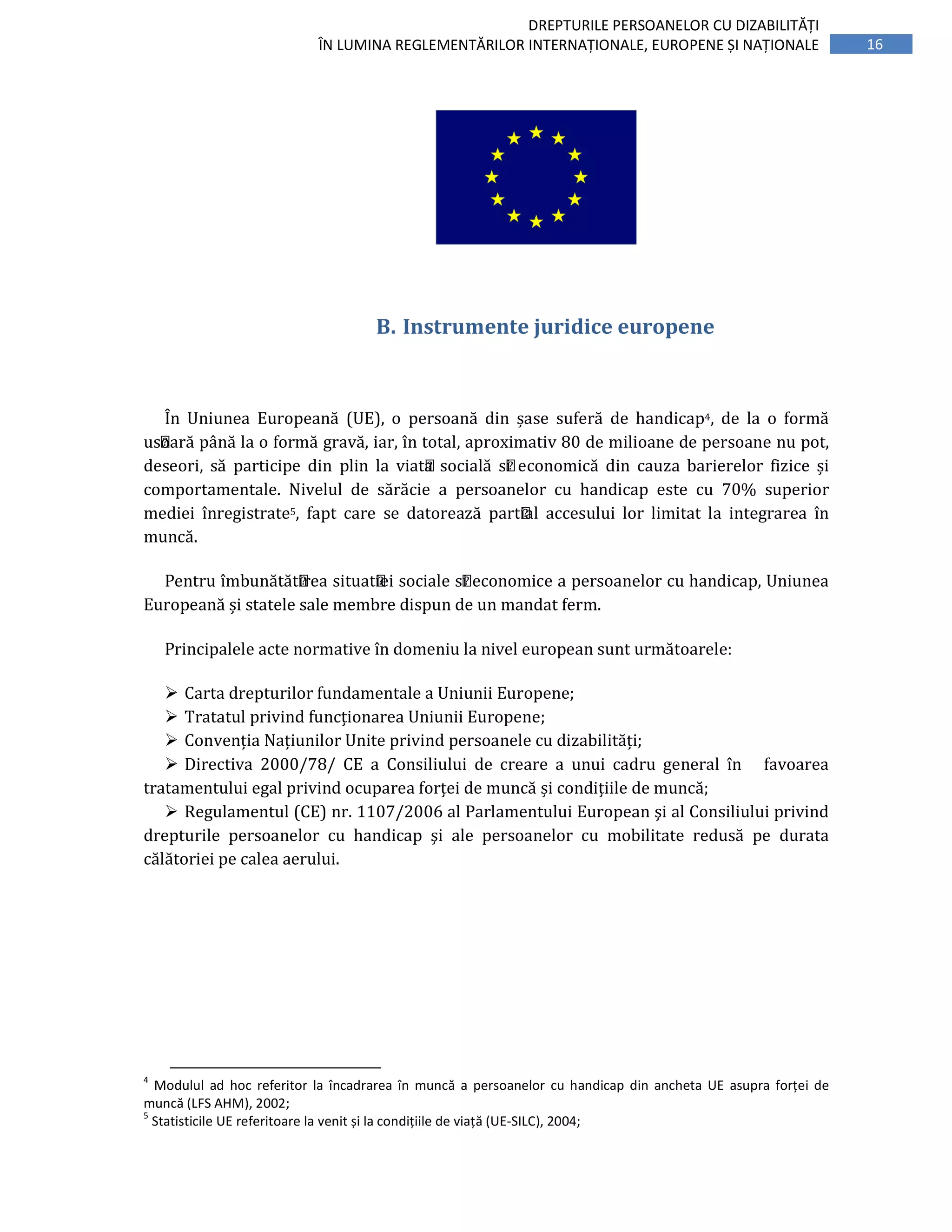 16
DREPTURILE PERSOANELOR CU DIZABILITĂȚI
ÎN LUMINA REGLEMENTĂRILOR INTERNAȚIONALE, EUROPENE ȘI NAȚIONALE
B. Instrumente juridice europene
În Uniunea Europeană (UE), o persoană din șase suferă de handicap4, de la o formă
ușoară până la o formă gravă, iar, ı̂n total, aproximativ 80 de milioane de persoane nu pot,
deseori, să participe din plin la viața socială și economică din cauza barierelor fizice și
comportamentale. Nivelul de sărăcie a persoanelor cu handicap este cu 70% superior
mediei înregistrate5, fapt care se datorează parțial accesului lor limitat la integrarea ı̂n
muncă.
Pentru ı̂mbunătățirea situației sociale și economice a persoanelor cu handicap, Uniunea
Europeană și statele sale membre dispun de un mandat ferm.
Principalele acte normative în domeniu la nivel european sunt următoarele:
Carta drepturilor fundamentale a Uniunii Europene;
Tratatul privind funcționarea Uniunii Europene;
Convenția Națiunilor Unite privind persoanele cu dizabilități;
Directiva 2000/78/ CE a Consiliului de creare a unui cadru general în favoarea
tratamentului egal privind ocuparea forței de muncă și condițiile de muncă;
Regulamentul (CE) nr. 1107/2006 al Parlamentului European şi al Consiliului privind
drepturile persoanelor cu handicap şi ale persoanelor cu mobilitate redusă pe durata
călătoriei pe calea aerului.
4
Modulul ad hoc referitor la încadrarea în muncă a persoanelor cu handicap din ancheta UE asupra forței de
muncă (LFS AHM), 2002;
5
Statisticile UE referitoare la venit și la condițiile de viață (UE-SILC), 2004;
 