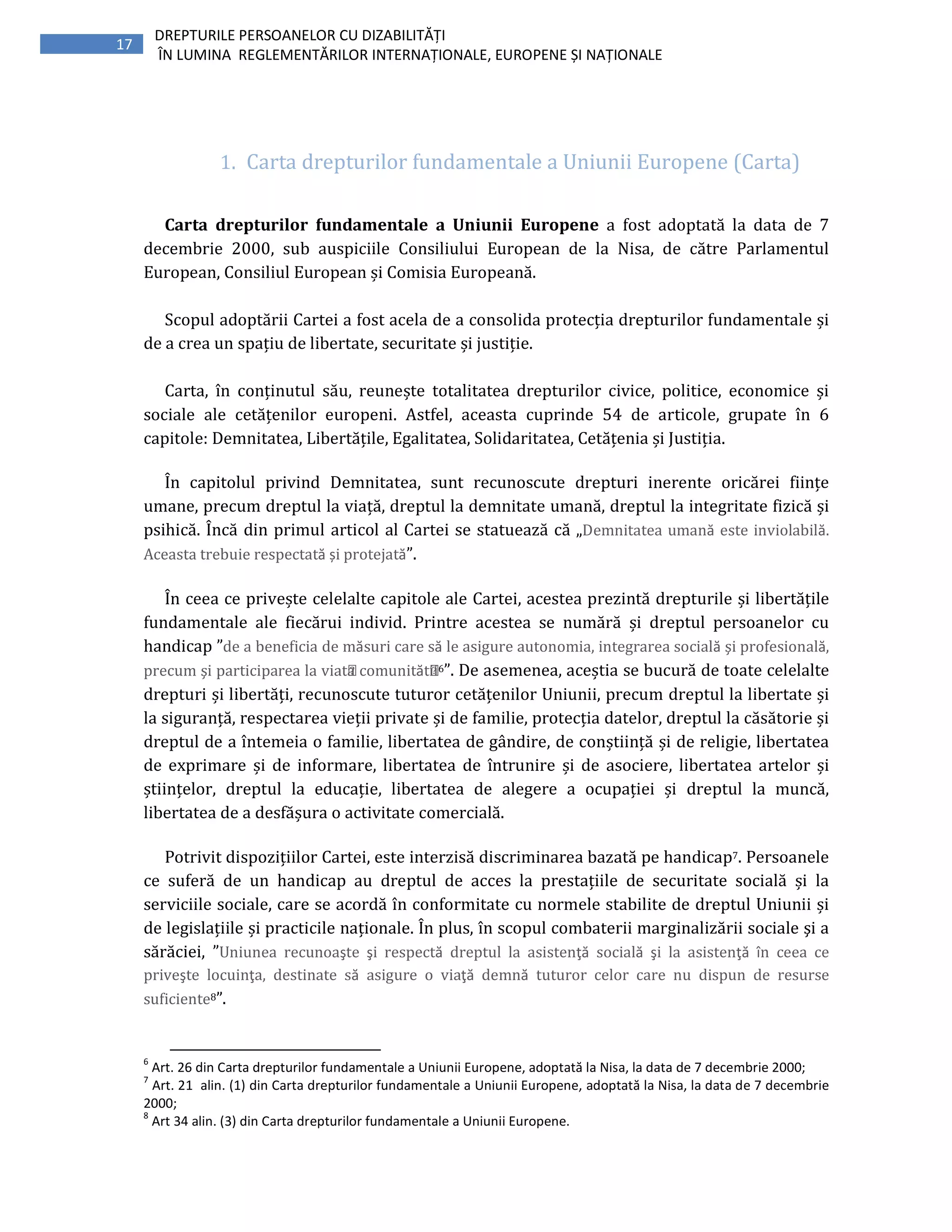 17
DREPTURILE PERSOANELOR CU DIZABILITĂȚI
ÎN LUMINA REGLEMENTĂRILOR INTERNAȚIONALE, EUROPENE ȘI NAȚIONALE
1. Carta drepturilor fundamentale a Uniunii Europene (Carta)
Carta drepturilor fundamentale a Uniunii Europene a fost adoptată la data de 7
decembrie 2000, sub auspiciile Consiliului European de la Nisa, de către Parlamentul
European, Consiliul European și Comisia Europeană.
Scopul adoptării Cartei a fost acela de a consolida protecția drepturilor fundamentale și
de a crea un spațiu de libertate, securitate și justiție.
Carta, în conținutul său, reunește totalitatea drepturilor civice, politice, economice și
sociale ale cetățenilor europeni. Astfel, aceasta cuprinde 54 de articole, grupate în 6
capitole: Demnitatea, Libertățile, Egalitatea, Solidaritatea, Cetățenia și Justiția.
În capitolul privind Demnitatea, sunt recunoscute drepturi inerente oricărei ființe
umane, precum dreptul la viață, dreptul la demnitate umană, dreptul la integritate fizică și
psihică. Încă din primul articol al Cartei se statuează că „Demnitatea umană este inviolabilă.
Aceasta trebuie respectată și protejată”.
În ceea ce privește celelalte capitole ale Cartei, acestea prezintă drepturile și libertățile
fundamentale ale fiecărui individ. Printre acestea se numără și dreptul persoanelor cu
handicap ”de a beneficia de măsuri care să le asigure autonomia, integrarea socială şi profesională,
precum şi participarea la viața comunității6”. De asemenea, aceștia se bucură de toate celelalte
drepturi și libertăți, recunoscute tuturor cetățenilor Uniunii, precum dreptul la libertate și
la siguranță, respectarea vieții private și de familie, protecția datelor, dreptul la căsătorie și
dreptul de a întemeia o familie, libertatea de gândire, de conștiință și de religie, libertatea
de exprimare și de informare, libertatea de întrunire și de asociere, libertatea artelor și
științelor, dreptul la educație, libertatea de alegere a ocupației și dreptul la muncă,
libertatea de a desfășura o activitate comercială.
Potrivit dispozițiilor Cartei, este interzisă discriminarea bazată pe handicap7. Persoanele
ce suferă de un handicap au dreptul de acces la prestațiile de securitate socială și la
serviciile sociale, care se acordă în conformitate cu normele stabilite de dreptul Uniunii și
de legislațiile și practicile naționale. În plus, în scopul combaterii marginalizării sociale şi a
sărăciei, ”Uniunea recunoaşte şi respectă dreptul la asistenţă socială şi la asistenţă în ceea ce
priveşte locuinţa, destinate să asigure o viaţă demnă tuturor celor care nu dispun de resurse
suficiente8”.
6
Art. 26 din Carta drepturilor fundamentale a Uniunii Europene, adoptată la Nisa, la data de 7 decembrie 2000;
7
Art. 21 alin. (1) din Carta drepturilor fundamentale a Uniunii Europene, adoptată la Nisa, la data de 7 decembrie
2000;
8
Art 34 alin. (3) din Carta drepturilor fundamentale a Uniunii Europene.
 