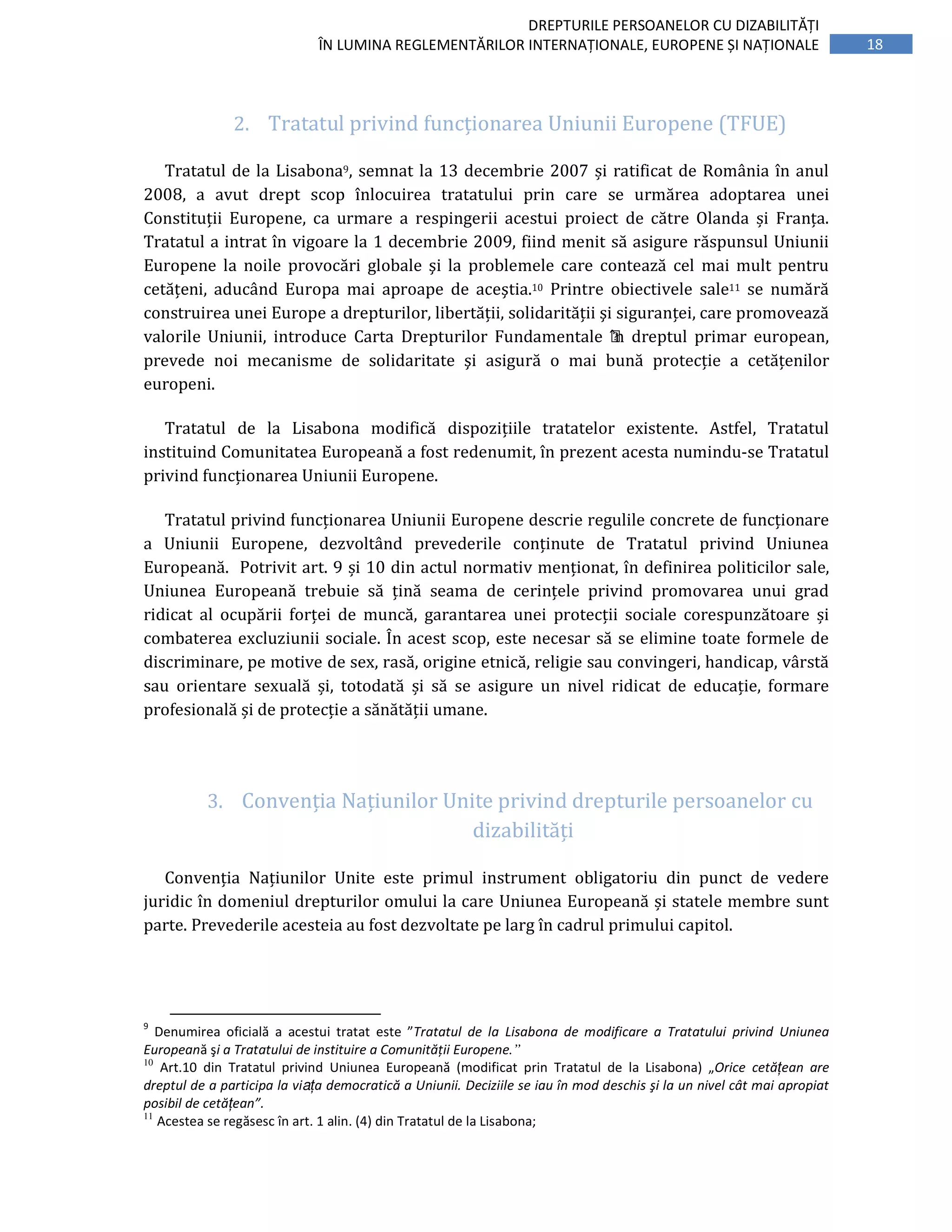 18
DREPTURILE PERSOANELOR CU DIZABILITĂȚI
ÎN LUMINA REGLEMENTĂRILOR INTERNAȚIONALE, EUROPENE ȘI NAȚIONALE
2. Tratatul	privind	funcționarea	Uniunii	Europene	(TFUE)	
Tratatul	de	la	Lisabona9,	semnat	la	13	decembrie	2007	și	ratificat	de	România	în	anul	
2008,	 a	 avut	 drept	 scop	 înlocuirea	 tratatului	 prin	 care	 se	 urmărea	 adoptarea	 unei	
Constituții	 Europene,	 ca	 urmare	 a	 respingerii	 acestui	 proiect	 de	 către	 Olanda	 și	 Franța.	
Tratatul	a	intrat	în	vigoare	la	1	decembrie	2009,	fiind	menit	să	asigure	răspunsul	Uniunii	
Europene	 la	 noile	 provocări	 globale	 şi	 la	 problemele	 care	 contează	 cel	 mai	 mult	 pentru	
cetățeni,	 aducând	 Europa	 mai	 aproape	 de	 aceştia.10	 Printre	 obiectivele	 sale11	 se	 numără	
construirea	unei	Europe	a	drepturilor,	libertății,	solidarității	şi	siguranței,	care	promovează	
valorile	 Uniunii,	 introduce	 Carta	 Drepturilor	 Fundamentale	 ı̂n	 dreptul	 primar	 european,	
prevede	 noi	 mecanisme	 de	 solidaritate	 şi	 asigură	 o	 mai	 bună	 protecție	 a	 cetățenilor	
europeni.	
Tratatul	 de	 la	 Lisabona	 modifică	 dispozițiile	 tratatelor	 existente.	 Astfel,	 Tratatul	
instituind	Comunitatea	Europeană	a	fost	redenumit,	în	prezent	acesta	numindu-se	Tratatul	
privind	funcționarea	Uniunii	Europene.		
Tratatul	privind	funcționarea	Uniunii	Europene	descrie	regulile	concrete	de	funcționare	
a	 Uniunii	 Europene,	 dezvoltând	 prevederile	 conținute	 de	 Tratatul	 privind	 Uniunea	
Europeană.		Potrivit	art.	9	și	10	din	actul	normativ	menționat,	în	definirea	politicilor	sale,	
Uniunea	 Europeană	 trebuie	 să	 țină	 seama	 de	 cerințele	 privind	 promovarea	 unui	 grad	
ridicat	 al	 ocupării	 forței	 de	 muncă,	 garantarea	 unei	 protecții	 sociale	 corespunzătoare	 și	
combaterea	excluziunii	sociale.	În	acest	scop,	este	necesar	să	se	elimine	toate	formele	de	
discriminare,	pe	motive	de	sex,	rasă,	origine	etnică,	religie	sau	convingeri,	handicap,	vârstă	
sau	 orientare	 sexuală	 și,	 totodată	 și	 să	 se	 asigure	 un	 nivel	 ridicat	 de	 educație,	 formare	
profesională	și	de	protecție	a	sănătății	umane.	
	
3. Convenția	Națiunilor	Unite	privind	drepturile	persoanelor	cu	
dizabilități	
Convenția	 Națiunilor	 Unite	 este	 primul	 instrument	 obligatoriu	 din	 punct	 de	 vedere	
juridic	în	domeniul	drepturilor	omului	la	care	Uniunea	Europeană	și	statele	membre	sunt	
parte.	Prevederile	acesteia	au	fost	dezvoltate	pe	larg	în	cadrul	primului	capitol.	
	
9
Denumirea oficială a acestui tratat este ”Tratatul de la Lisabona de modificare a Tratatului privind Uniunea
Europeană şi a Tratatului de instituire a Comunității Europene.”
10
Art.10 din Tratatul privind Uniunea Europeană (modificat prin Tratatul de la Lisabona) „Orice cetățean are
dreptul de a participa la viața democratică a Uniunii. Deciziile se iau în mod deschis şi la un nivel cât mai apropiat
posibil de cetățean”.
11
Acestea se regăsesc în art. 1 alin. (4) din Tratatul de la Lisabona;
 
