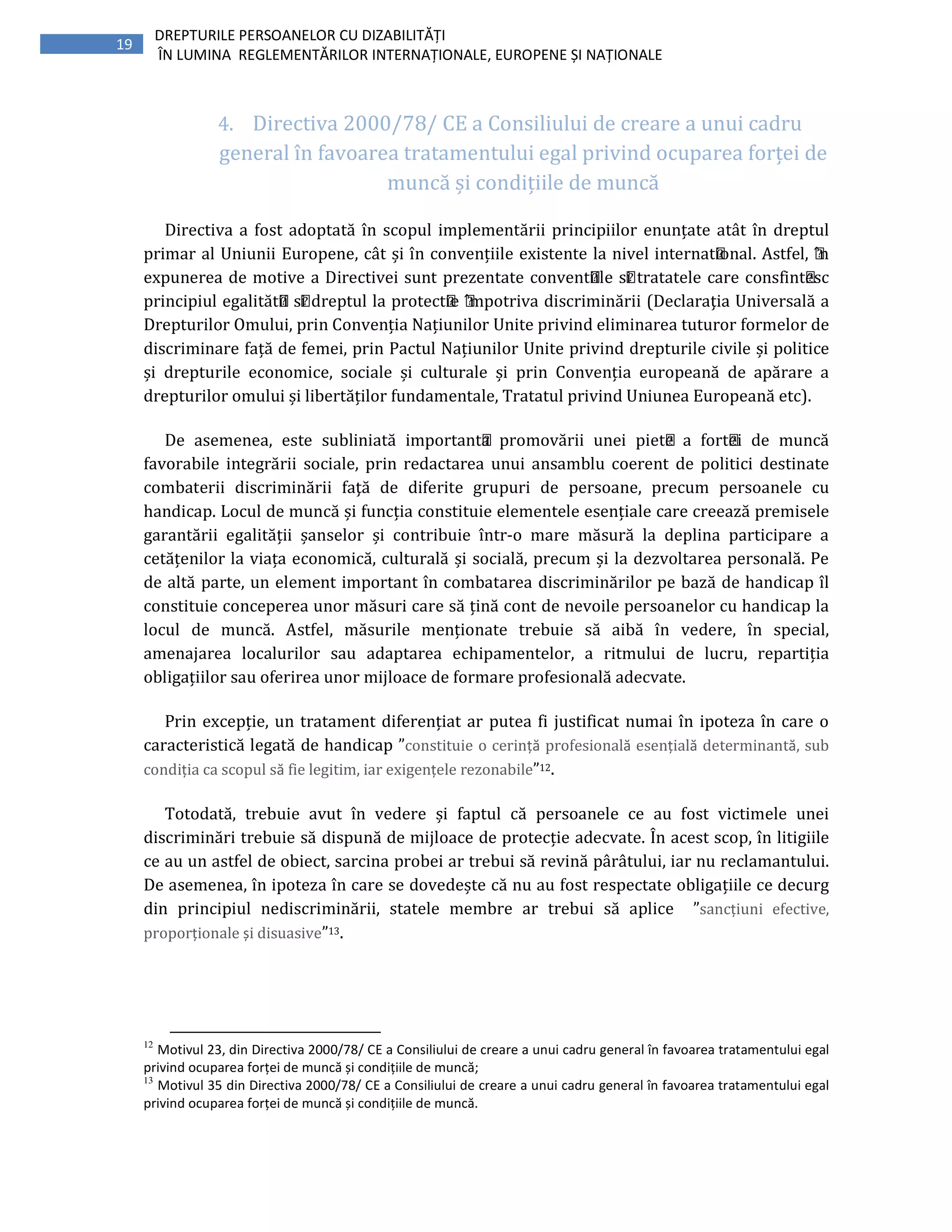19
DREPTURILE PERSOANELOR CU DIZABILITĂȚI
ÎN LUMINA REGLEMENTĂRILOR INTERNAȚIONALE, EUROPENE ȘI NAȚIONALE
4. Directiva 2000/78/ CE a Consiliului de creare a unui cadru
general în favoarea tratamentului egal privind ocuparea forței de
muncă și condițiile de muncă
Directiva a fost adoptată în scopul implementării principiilor enunțate atât în dreptul
primar al Uniunii Europene, cât și în convențiile existente la nivel internațional. Astfel, ı̂n
expunerea de motive a Directivei sunt prezentate convențiile și tratatele care consfințesc
principiul egalității și dreptul la protecție ı̂mpotriva discriminării (Declaraţia Universală a
Drepturilor Omului, prin Convenția Națiunilor Unite privind eliminarea tuturor formelor de
discriminare față de femei, prin Pactul Națiunilor Unite privind drepturile civile și politice
și drepturile economice, sociale și culturale și prin Convenția europeană de apărare a
drepturilor omului și libertăților fundamentale, Tratatul privind Uniunea Europeană etc).
De asemenea, este subliniată importanța promovării unei piețe a forței de muncă
favorabile integrării sociale, prin redactarea unui ansamblu coerent de politici destinate
combaterii discriminării faţă de diferite grupuri de persoane, precum persoanele cu
handicap. Locul de muncă și funcția constituie elementele esențiale care creează premisele
garantării egalității șanselor și contribuie într-o mare măsură la deplina participare a
cetățenilor la viața economică, culturală și socială, precum și la dezvoltarea personală. Pe
de altă parte, un element important în combatarea discriminărilor pe bază de handicap îl
constituie conceperea unor măsuri care să țină cont de nevoile persoanelor cu handicap la
locul de muncă. Astfel, măsurile menționate trebuie să aibă în vedere, în special,
amenajarea localurilor sau adaptarea echipamentelor, a ritmului de lucru, repartiția
obligațiilor sau oferirea unor mijloace de formare profesională adecvate.
Prin excepție, un tratament diferențiat ar putea fi justificat numai în ipoteza în care o
caracteristică legată de handicap ”constituie o cerință profesională esențială determinantă, sub
condiția ca scopul să fie legitim, iar exigențele rezonabile”12.
Totodată, trebuie avut în vedere și faptul că persoanele ce au fost victimele unei
discriminări trebuie să dispună de mijloace de protecție adecvate. În acest scop, în litigiile
ce au un astfel de obiect, sarcina probei ar trebui să revină pârâtului, iar nu reclamantului.
De asemenea, în ipoteza în care se dovedește că nu au fost respectate obligațiile ce decurg
din principiul nediscriminării, statele membre ar trebui să aplice ”sancțiuni efective,
proporționale și disuasive”13.
12
Motivul 23, din Directiva 2000/78/ CE a Consiliului de creare a unui cadru general în favoarea tratamentului egal
privind ocuparea forței de muncă și condițiile de muncă;
13
Motivul 35 din Directiva 2000/78/ CE a Consiliului de creare a unui cadru general în favoarea tratamentului egal
privind ocuparea forței de muncă și condițiile de muncă.
 