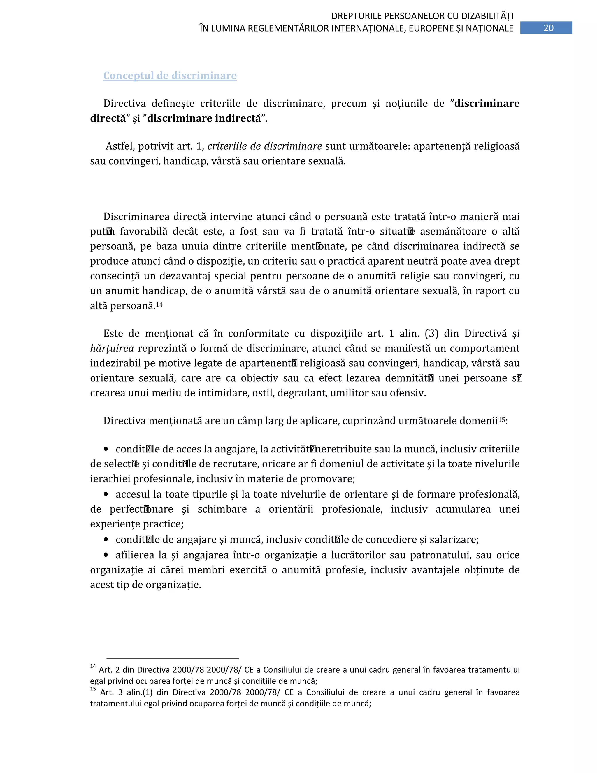 20
DREPTURILE PERSOANELOR CU DIZABILITĂȚI
ÎN LUMINA REGLEMENTĂRILOR INTERNAȚIONALE, EUROPENE ȘI NAȚIONALE
Conceptul de discriminare
Directiva definește criteriile de discriminare, precum și noțiunile de ”discriminare
directă” și ”discriminare indirectă”.
Astfel, potrivit art. 1, criteriile de discriminare sunt următoarele: apartenență religioasă
sau convingeri, handicap, vârstă sau orientare sexuală.
Discriminarea directă intervine atunci când o persoană este tratată ı̂ntr-o manieră mai
puțin favorabilă decât este, a fost sau va fi tratată ı̂ntr-o situație asemănătoare o altă
persoană, pe baza unuia dintre criteriile menționate, pe când discriminarea indirectă se
produce atunci când o dispoziție, un criteriu sau o practică aparent neutră poate avea drept
consecință un dezavantaj special pentru persoane de o anumită religie sau convingeri, cu
un anumit handicap, de o anumită vârstă sau de o anumită orientare sexuală, ı̂n raport cu
altă persoană.14
Este de menționat că în conformitate cu dispozițiile art. 1 alin. (3) din Directivă și
hărțuirea reprezintă o formă de discriminare, atunci când se manifestă un comportament
indezirabil pe motive legate de apartenență religioasă sau convingeri, handicap, vârstă sau
orientare sexuală, care are ca obiectiv sau ca efect lezarea demnității unei persoane și
crearea unui mediu de intimidare, ostil, degradant, umilitor sau ofensiv.
Directiva menționată are un câmp larg de aplicare, cuprinzând următoarele domenii15:
• condițiile de acces la angajare, la activități neretribuite sau la muncă, inclusiv criteriile
de selecție şi condițiile de recrutare, oricare ar fi domeniul de activitate şi la toate nivelurile
ierarhiei profesionale, inclusiv în materie de promovare;
• accesul la toate tipurile şi la toate nivelurile de orientare şi de formare profesională,
de perfecționare şi schimbare a orientării profesionale, inclusiv acumularea unei
experiențe practice;
• condițiile de angajare şi muncă, inclusiv condițiile de concediere şi salarizare;
• afilierea la și angajarea într-o organizație a lucrătorilor sau patronatului, sau orice
organizație ai cărei membri exercită o anumită profesie, inclusiv avantajele obținute de
acest tip de organizație.
14
Art. 2 din Directiva 2000/78 2000/78/ CE a Consiliului de creare a unui cadru general în favoarea tratamentului
egal privind ocuparea forței de muncă și condițiile de muncă;
15
Art. 3 alin.(1) din Directiva 2000/78 2000/78/ CE a Consiliului de creare a unui cadru general în favoarea
tratamentului egal privind ocuparea forței de muncă și condițiile de muncă;
 