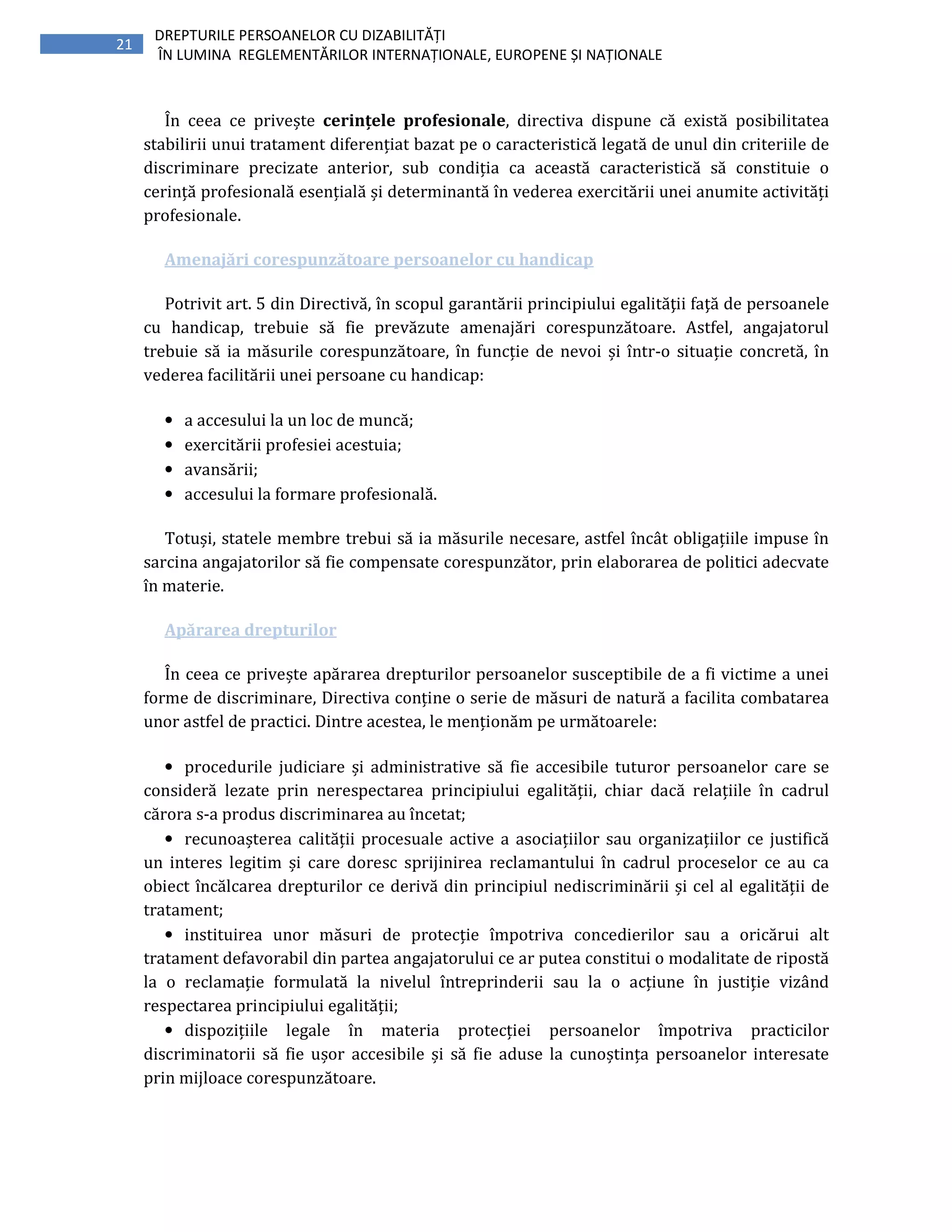 21
DREPTURILE PERSOANELOR CU DIZABILITĂȚI
ÎN LUMINA REGLEMENTĂRILOR INTERNAȚIONALE, EUROPENE ȘI NAȚIONALE
În ceea ce privește cerințele profesionale, directiva dispune că există posibilitatea
stabilirii unui tratament diferențiat bazat pe o caracteristică legată de unul din criteriile de
discriminare precizate anterior, sub condiția ca această caracteristică să constituie o
cerință profesională esențială și determinantă în vederea exercitării unei anumite activități
profesionale.
Amenajări corespunzătoare persoanelor cu handicap
Potrivit art. 5 din Directivă, în scopul garantării principiului egalităţii faţă de persoanele
cu handicap, trebuie să fie prevăzute amenajări corespunzătoare. Astfel, angajatorul
trebuie să ia măsurile corespunzătoare, în funcție de nevoi și într-o situație concretă, în
vederea facilitării unei persoane cu handicap:
• a accesului la un loc de muncă;
• exercitării profesiei acestuia;
• avansării;
• accesului la formare profesională.
Totuși, statele membre trebui să ia măsurile necesare, astfel încât obligațiile impuse în
sarcina angajatorilor să fie compensate corespunzător, prin elaborarea de politici adecvate
în materie.
Apărarea drepturilor
În ceea ce privește apărarea drepturilor persoanelor susceptibile de a fi victime a unei
forme de discriminare, Directiva conține o serie de măsuri de natură a facilita combatarea
unor astfel de practici. Dintre acestea, le menționăm pe următoarele:
• procedurile judiciare și administrative să fie accesibile tuturor persoanelor care se
consideră lezate prin nerespectarea principiului egalității, chiar dacă relațiile în cadrul
cărora s-a produs discriminarea au încetat;
• recunoașterea calității procesuale active a asociațiilor sau organizațiilor ce justifică
un interes legitim și care doresc sprijinirea reclamantului în cadrul proceselor ce au ca
obiect încălcarea drepturilor ce derivă din principiul nediscriminării și cel al egalității de
tratament;
• instituirea unor măsuri de protecție împotriva concedierilor sau a oricărui alt
tratament defavorabil din partea angajatorului ce ar putea constitui o modalitate de ripostă
la o reclamație formulată la nivelul întreprinderii sau la o acțiune în justiție vizând
respectarea principiului egalității;
• dispozițiile legale în materia protecției persoanelor împotriva practicilor
discriminatorii să fie ușor accesibile și să fie aduse la cunoștința persoanelor interesate
prin mijloace corespunzătoare.
 