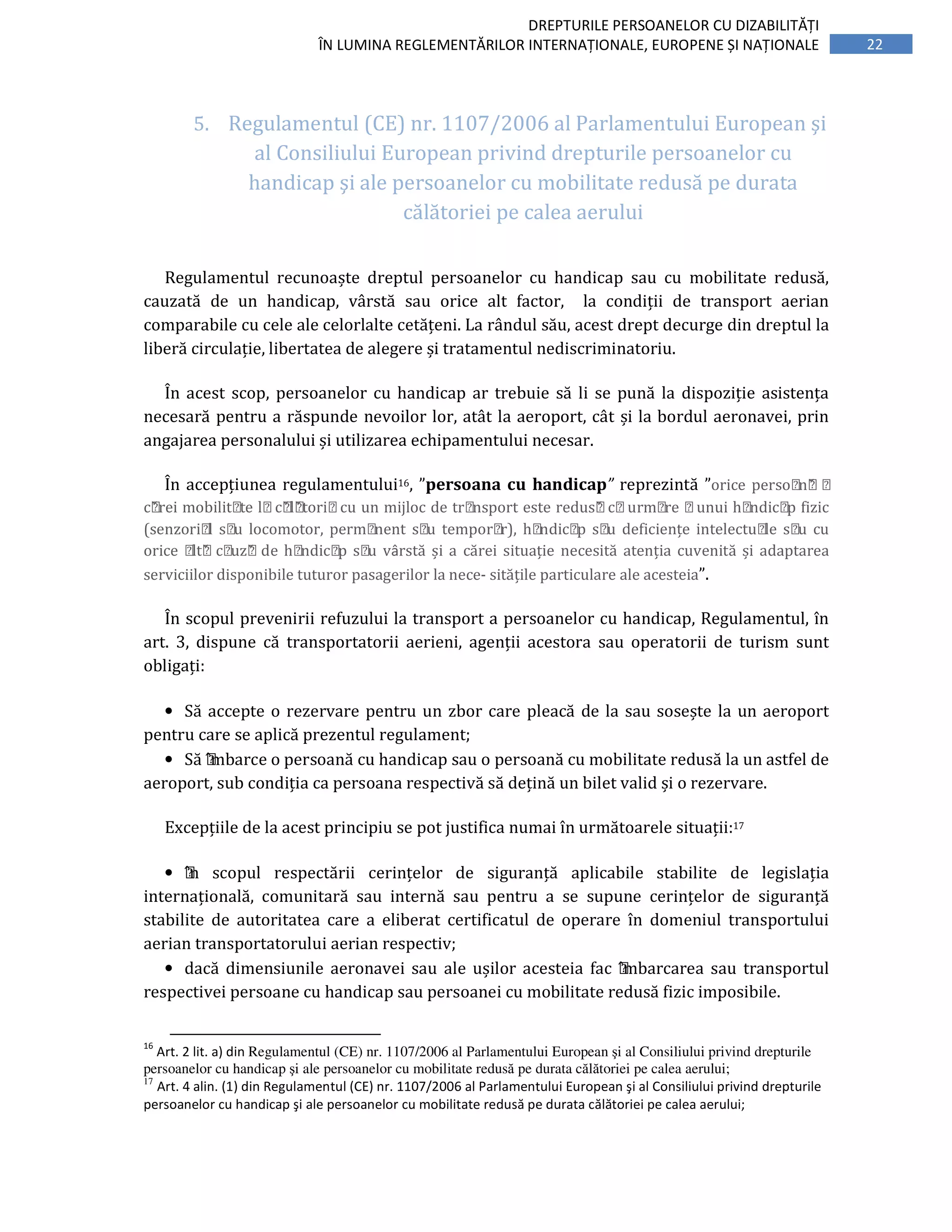 22
DREPTURILE PERSOANELOR CU DIZABILITĂȚI
ÎN LUMINA REGLEMENTĂRILOR INTERNAȚIONALE, EUROPENE ȘI NAȚIONALE
5. Regulamentul (CE) nr. 1107/2006 al Parlamentului European şi
al Consiliului European privind drepturile persoanelor cu
handicap şi ale persoanelor cu mobilitate redusă pe durata
călătoriei pe calea aerului
Regulamentul recunoaște dreptul persoanelor cu handicap sau cu mobilitate redusă,
cauzată de un handicap, vârstă sau orice alt factor, la condiții de transport aerian
comparabile cu cele ale celorlalte cetățeni. La rândul său, acest drept decurge din dreptul la
liberă circulație, libertatea de alegere și tratamentul nediscriminatoriu.
În acest scop, persoanelor cu handicap ar trebuie să li se pună la dispoziție asistența
necesară pentru a răspunde nevoilor lor, atât la aeroport, cât și la bordul aeronavei, prin
angajarea personalului și utilizarea echipamentului necesar.
În accepțiunea regulamentului16, ”persoana cu handicap” reprezintă ”orice persoană a
cărei mobilitate lacălătoriacu un mijloc de transport este redusă caurmare aunui handicap fizic
(senzorial sau locomotor, permanent sau temporar), handicap sau deficiențe intelectuale sau cu
orice altă cauză de handicap sau vârstă	și	a	cărei	situație	necesită	atenția	cuvenită	și	adaptarea	
serviciilor	disponibile	tuturor	pasagerilor	la	nece-	sitățile	particulare	ale	acesteia”.	
În	scopul	prevenirii	refuzului	la	transport	a	persoanelor	cu	handicap,	Regulamentul,	în	
art.	 3,	 dispune	 că	 transportatorii	 aerieni,	 agenții	 acestora	 sau	 operatorii	 de	 turism	 sunt	
obligați:	
• Să	accepte	o	rezervare	pentru	un	zbor	care	pleacă	de	la	sau	sosește	la	un	aeroport	
pentru	care	se	aplică	prezentul	regulament;	
• Să	ı̂mbarce	o	persoană	cu	handicap	sau	o	persoană	cu	mobilitate	redusă	la	un	astfel	de	
aeroport,	sub	condiția	ca	persoana	respectivă	să	dețină	un	bilet	valid	și	o	rezervare.	
Excepțiile	de	la	acest	principiu	se	pot	justifica	numai	în	următoarele	situații:17		
• ı̂n	 scopul	 respectării	 cerințelor	 de	 siguranță	 aplicabile	 stabilite	 de	 legislația	
internațională,	 comunitară	 sau	 internă	 sau	 pentru	 a	 se	 supune	 cerințelor	 de	 siguranță	
stabilite	 de	 autoritatea	 care	 a	 eliberat	 certificatul	 de	 operare	 în	 domeniul	 transportului	
aerian	transportatorului	aerian	respectiv;		
• dacă	dimensiunile	 aeronavei	 sau	 ale	 ușilor	 acesteia	 fac	 ı̂mbarcarea	 sau	 transportul	
respectivei	persoane	cu	handicap	sau	persoanei	cu	mobilitate	redusă	fizic	imposibile.	
16
Art. 2 lit. a) din Regulamentul (CE) nr. 1107/2006 al Parlamentului European şi al Consiliului privind drepturile
persoanelor cu handicap şi ale persoanelor cu mobilitate redusă pe durata călătoriei pe calea aerului;
17
Art. 4 alin. (1) din Regulamentul (CE) nr. 1107/2006 al Parlamentului European şi al Consiliului privind drepturile
persoanelor cu handicap şi ale persoanelor cu mobilitate redusă pe durata călătoriei pe calea aerului;
 
