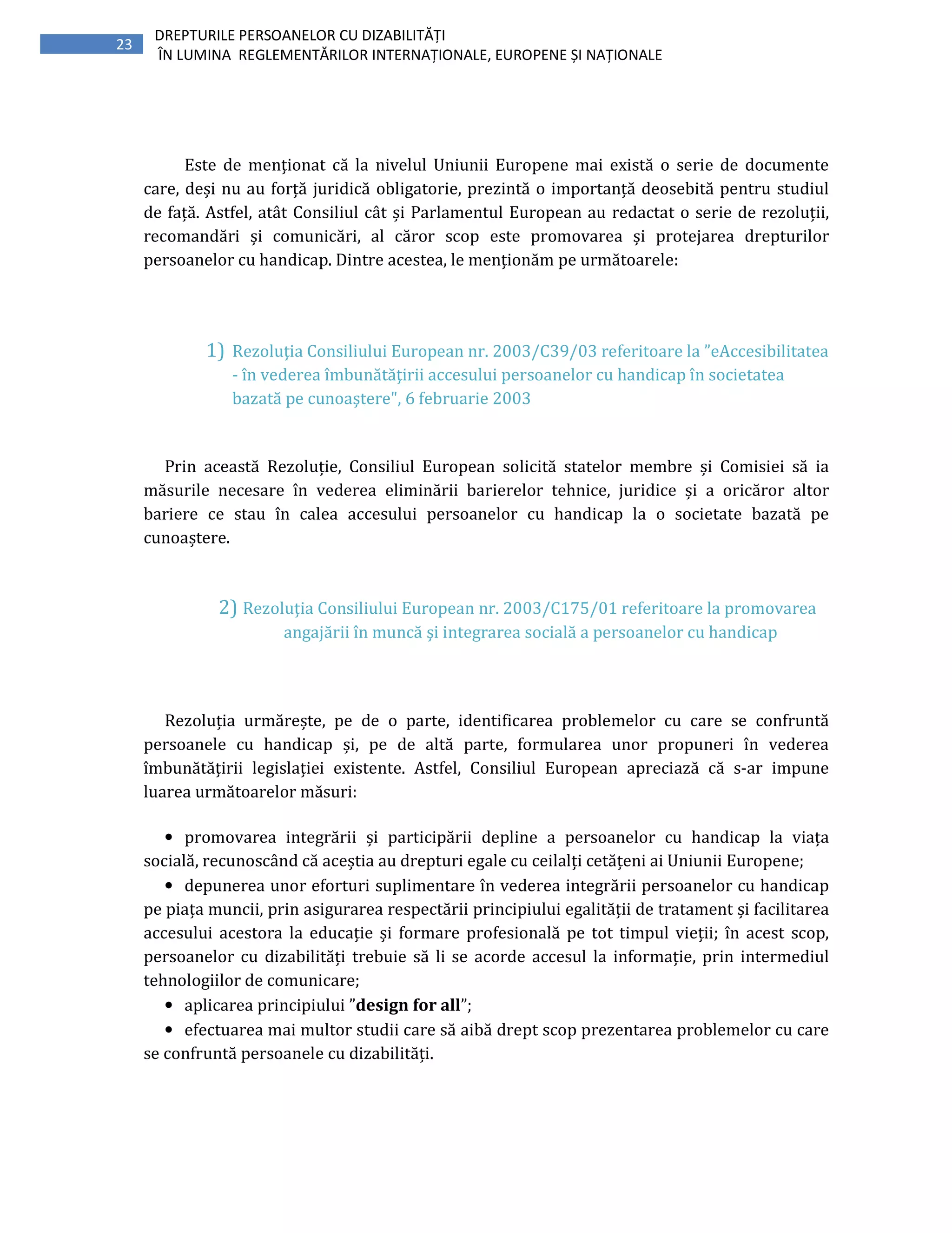 23
DREPTURILE PERSOANELOR CU DIZABILITĂȚI
ÎN LUMINA REGLEMENTĂRILOR INTERNAȚIONALE, EUROPENE ȘI NAȚIONALE
Este de menționat că la nivelul Uniunii Europene mai există o serie de documente
care, deși nu au forță juridică obligatorie, prezintă o importanță deosebită pentru studiul
de față. Astfel, atât Consiliul cât și Parlamentul European au redactat o serie de rezoluții,
recomandări și comunicări, al căror scop este promovarea și protejarea drepturilor
persoanelor cu handicap. Dintre acestea, le menționăm pe următoarele:
1) Rezoluţia Consiliului European nr. 2003/C39/03 referitoare la ”eAccesibilitatea
- în vederea îmbunătăţirii accesului persoanelor cu handicap în societatea
bazată pe cunoaştere", 6 februarie 2003
Prin această Rezoluție, Consiliul European solicită statelor membre și Comisiei să ia
măsurile necesare în vederea eliminării barierelor tehnice, juridice și a oricăror altor
bariere ce stau în calea accesului persoanelor cu handicap la o societate bazată pe
cunoaștere.
2) Rezoluţia Consiliului European nr. 2003/C175/01 referitoare la promovarea
angajării în muncă şi integrarea socială a persoanelor cu handicap
Rezoluția urmărește, pe de o parte, identificarea problemelor cu care se confruntă
persoanele cu handicap și, pe de altă parte, formularea unor propuneri în vederea
îmbunătățirii legislației existente. Astfel, Consiliul European apreciază că s-ar impune
luarea următoarelor măsuri:
• promovarea integrării și participării depline a persoanelor cu handicap la viața
socială, recunoscând că aceștia au drepturi egale cu ceilalți cetățeni ai Uniunii Europene;
• depunerea unor eforturi suplimentare în vederea integrării persoanelor cu handicap
pe piața muncii, prin asigurarea respectării principiului egalității de tratament și facilitarea
accesului acestora la educație și formare profesională pe tot timpul vieții; în acest scop,
persoanelor cu dizabilități trebuie să li se acorde accesul la informație, prin intermediul
tehnologiilor de comunicare;
• aplicarea principiului ”design for all”;
• efectuarea mai multor studii care să aibă drept scop prezentarea problemelor cu care
se confruntă persoanele cu dizabilități.
 