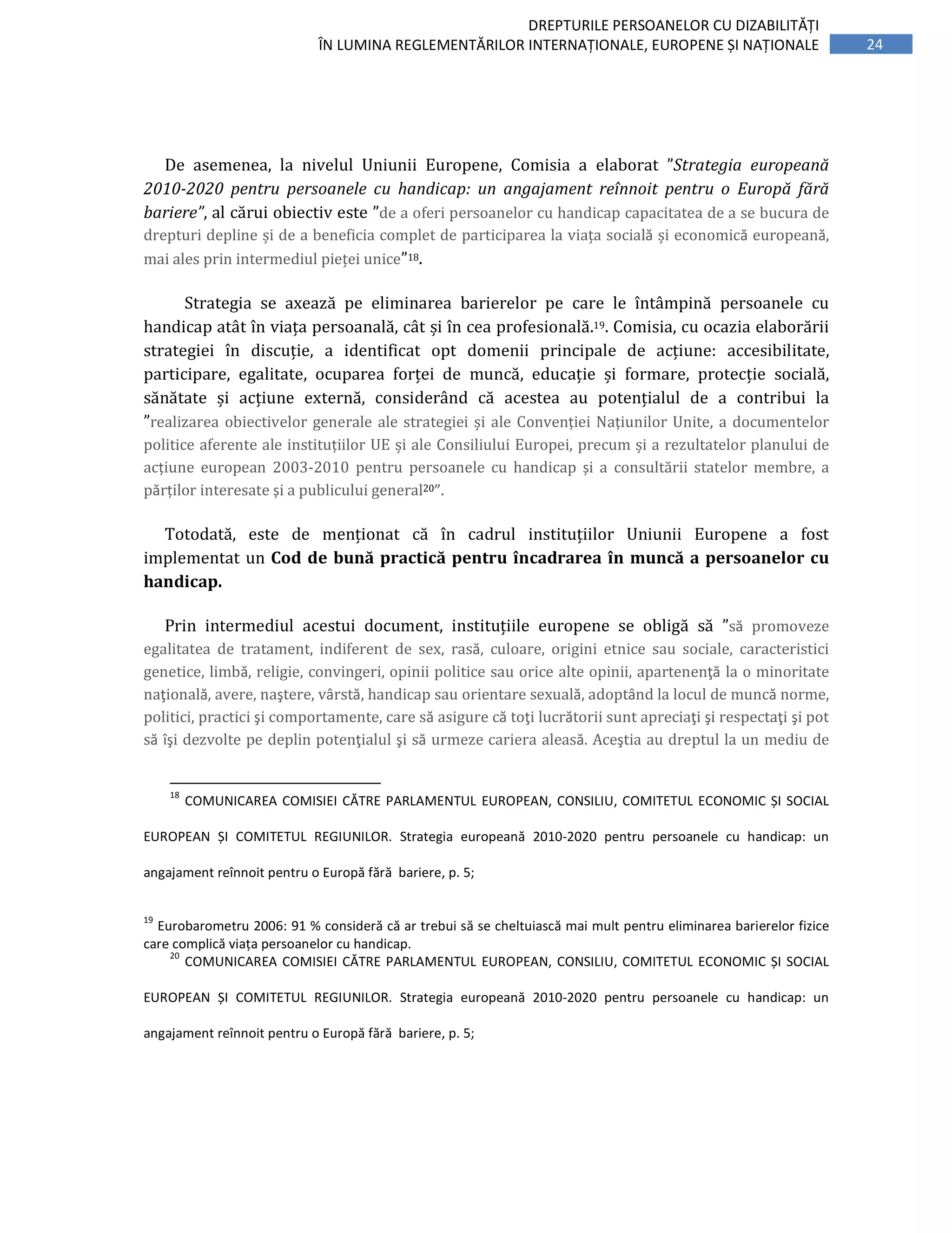 24
DREPTURILE PERSOANELOR CU DIZABILITĂȚI
ÎN LUMINA REGLEMENTĂRILOR INTERNAȚIONALE, EUROPENE ȘI NAȚIONALE
De asemenea, la nivelul Uniunii Europene, Comisia a elaborat ”Strategia europeană
2010-2020 pentru persoanele cu handicap: un angajament reînnoit pentru o Europă fără
bariere”, al cărui obiectiv este ”de a oferi persoanelor cu handicap capacitatea de a se bucura de
drepturi depline și de a beneficia complet de participarea la viața socială	și	economică	europeană,	
mai	ales	prin	intermediul	pieței	unice”18.	
	 Strategia	 se	 axează	 pe	 eliminarea	 barierelor	 pe	 care	 le	 întâmpină	 persoanele	 cu	
handicap	atât	în	viața	persoanală,	cât	și	în	cea	profesională.19.	Comisia,	cu	ocazia	elaborării	
strategiei	 în	 discuție,	 a	 identificat	 opt	 domenii	 principale	 de	 acțiune:	 accesibilitate,	
participare,	 egalitate,	 ocuparea	 forței	 de	 muncă,	 educație	 și formare,	 protecție	 socială,	
sănătate	 și	 acțiune	 externă,	 considerând	 că	 acestea	 au	 potențialul	 de	 a	 contribui	 la	
”realizarea	obiectivelor	generale	ale	strategiei	și	ale	Convenției Națiunilor Unite, a documentelor
politice aferente ale instituțiilor UE și ale Consiliului Europei, precum și a rezultatelor planului de
acțiune european 2003-2010 pentru persoanele cu handicap și a consultării statelor membre, a
părților interesate și a publicului general20”.
Totodată, este de menționat că în cadrul instituțiilor Uniunii Europene a fost
implementat un Cod de bună practică pentru încadrarea în muncă a persoanelor cu
handicap.
Prin intermediul acestui document, instituțiile europene se obligă să ”să promoveze
egalitatea de tratament, indiferent de sex, rasă, culoare, origini etnice sau sociale, caracteristici
genetice, limbă, religie, convingeri, opinii politice sau orice alte opinii, apartenenţă la o minoritate
naţională, avere, naştere, vârstă, handicap sau orientare sexuală, adoptând la locul de muncă norme,
politici, practici şi comportamente, care să asigure că toţi lucrătorii sunt apreciaţi şi respectaţi şi pot
să îşi dezvolte pe deplin potenţialul şi să urmeze cariera aleasă. Aceştia au dreptul la un mediu de
18
COMUNICAREA COMISIEI CĂTRE PARLAMENTUL EUROPEAN, CONSILIU, COMITETUL ECONOMIC ȘI SOCIAL
EUROPEAN ȘI COMITETUL REGIUNILOR. Strategia europeană 2010-2020 pentru persoanele cu handicap: un
angajament reînnoit pentru o Europă fără bariere, p. 5;
19
Eurobarometru 2006: 91 % consideră că ar trebui să se cheltuiască mai mult pentru eliminarea barierelor fizice
care complică viața persoanelor cu handicap.
20
COMUNICAREA COMISIEI CĂTRE PARLAMENTUL EUROPEAN, CONSILIU, COMITETUL ECONOMIC ȘI SOCIAL
EUROPEAN ȘI COMITETUL REGIUNILOR. Strategia europeană 2010-2020 pentru persoanele cu handicap: un
angajament reînnoit pentru o Europă fără bariere, p. 5;
 