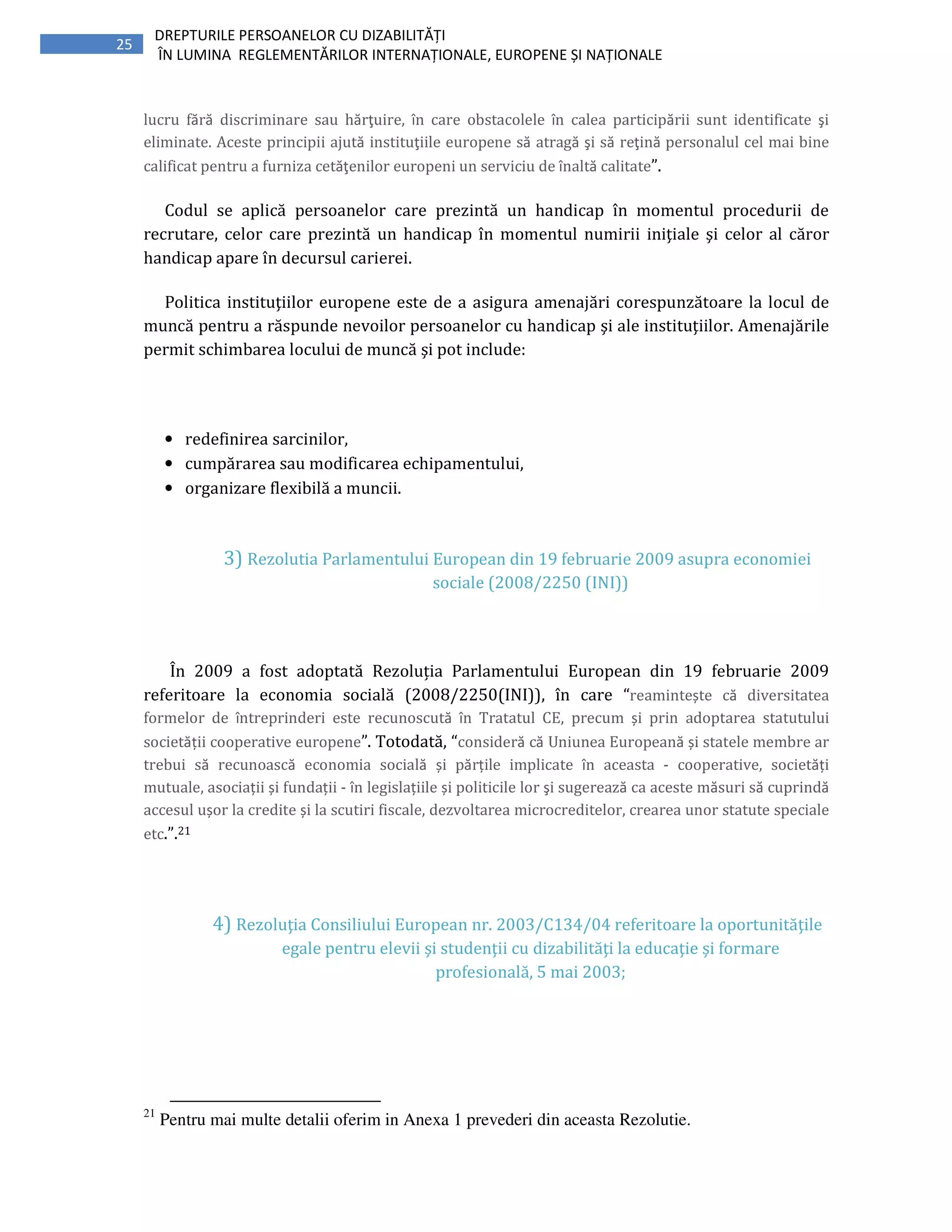 25
DREPTURILE PERSOANELOR CU DIZABILITĂȚI
ÎN LUMINA REGLEMENTĂRILOR INTERNAȚIONALE, EUROPENE ȘI NAȚIONALE
lucru fără discriminare sau hărţuire, în care obstacolele în calea participării sunt identificate şi
eliminate. Aceste principii ajută instituţiile europene să atragă şi să reţină personalul cel mai bine
calificat pentru a furniza cetăţenilor europeni un serviciu de înaltă calitate”.
Codul se aplică persoanelor care prezintă un handicap în momentul procedurii de
recrutare, celor care prezintă un handicap în momentul numirii iniţiale şi celor al căror
handicap apare în decursul carierei.
Politica instituţiilor europene este de a asigura amenajări corespunzătoare la locul de
muncă pentru a răspunde nevoilor persoanelor cu handicap şi ale instituţiilor. Amenajările
permit schimbarea locului de muncă şi pot include:
• redefinirea sarcinilor,
• cumpărarea sau modificarea echipamentului,
• organizare flexibilă a muncii.
3) Rezolutia Parlamentului European din 19 februarie 2009 asupra economiei
sociale (2008/2250 (INI))
În 2009 a fost adoptată Rezoluția Parlamentului European din 19 februarie 2009
referitoare la economia socială (2008/2250(INI)), în care “reamintește că diversitatea
formelor de întreprinderi este recunoscută în Tratatul CE, precum și prin adoptarea statutului
societății cooperative europene”. Totodată, “consideră că Uniunea Europeană și statele membre ar
trebui să recunoască economia socială și părțile implicate în aceasta - cooperative, societăți
mutuale, asociații și fundații - în legislațiile și politicile lor şi sugerează ca aceste măsuri să cuprindă
accesul ușor la credite și la scutiri fiscale, dezvoltarea microcreditelor, crearea unor statute speciale
etc.”.21
4) Rezoluţia Consiliului European nr. 2003/C134/04 referitoare la oportunităţile
egale pentru elevii şi studenţii cu dizabilităţi la educaţie şi formare
profesională, 5 mai 2003;
21
Pentru mai multe detalii oferim in Anexa 1 prevederi din aceasta Rezolutie.
 