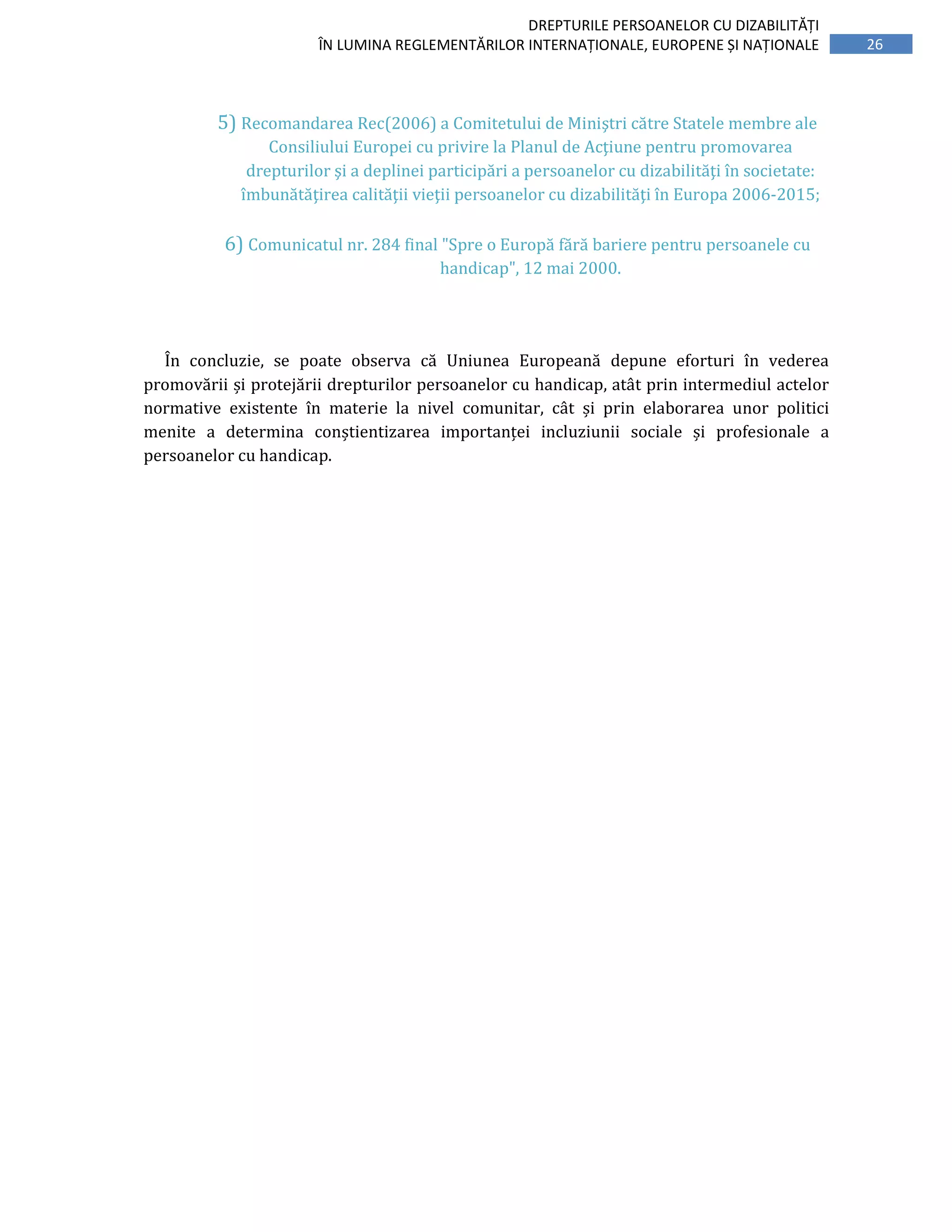 26
DREPTURILE PERSOANELOR CU DIZABILITĂȚI
ÎN LUMINA REGLEMENTĂRILOR INTERNAȚIONALE, EUROPENE ȘI NAȚIONALE
5) Recomandarea Rec(2006) a Comitetului de Miniştri către Statele membre ale
Consiliului Europei cu privire la Planul de Acţiune pentru promovarea
drepturilor şi a deplinei participări a persoanelor cu dizabilităţi în societate:
îmbunătăţirea calităţii vieţii persoanelor cu dizabilităţi în Europa 2006-2015;
6) Comunicatul nr. 284 final "Spre o Europă fără bariere pentru persoanele cu
handicap", 12 mai 2000.
În concluzie, se poate observa că Uniunea Europeană depune eforturi în vederea
promovării și protejării drepturilor persoanelor cu handicap, atât prin intermediul actelor
normative existente în materie la nivel comunitar, cât și prin elaborarea unor politici
menite a determina conștientizarea importanței incluziunii sociale și profesionale a
persoanelor cu handicap.
 