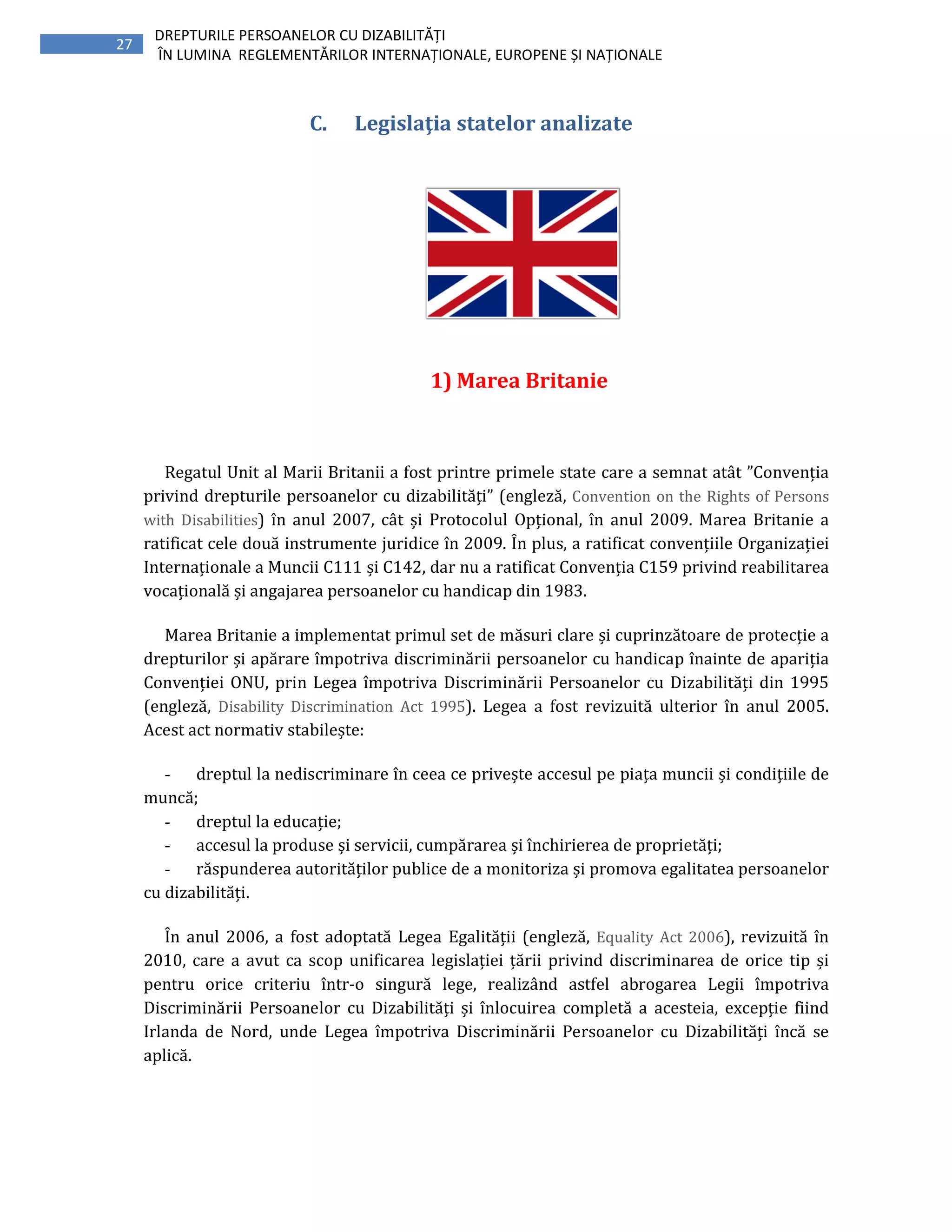 27
DREPTURILE PERSOANELOR CU DIZABILITĂȚI
ÎN LUMINA REGLEMENTĂRILOR INTERNAȚIONALE, EUROPENE ȘI NAȚIONALE
C. Legislaţia statelor analizate
1) Marea Britanie
Regatul Unit al Marii Britanii a fost printre primele state care a semnat atât ”Convenția
privind drepturile persoanelor cu dizabilități” (engleză, Convention on the Rights of Persons
with Disabilities) în anul 2007, cât și Protocolul Opțional, în anul 2009. Marea Britanie a
ratificat cele două instrumente juridice în 2009. În plus, a ratificat convențiile Organizației
Internaționale a Muncii C111 și C142, dar nu a ratificat Convenția C159 privind reabilitarea
vocațională și angajarea persoanelor cu handicap din 1983.
Marea Britanie a implementat primul set de măsuri clare și cuprinzătoare de protecție a
drepturilor și apărare împotriva discriminării persoanelor cu handicap înainte de apariția
Convenției ONU, prin Legea împotriva Discriminării Persoanelor cu Dizabilități din 1995
(engleză, Disability Discrimination Act 1995). Legea a fost revizuită ulterior în anul 2005.
Acest act normativ stabilește:
- dreptul la nediscriminare în ceea ce privește accesul pe piața muncii și condițiile de
muncă;
- dreptul la educație;
- accesul la produse și servicii, cumpărarea și închirierea de proprietăți;
- răspunderea autorităților publice de a monitoriza și promova egalitatea persoanelor
cu dizabilități.
În anul 2006, a fost adoptată Legea Egalității (engleză, Equality Act 2006), revizuită în
2010, care a avut ca scop unificarea legislației țării privind discriminarea de orice tip și
pentru orice criteriu într-o singură lege, realizând astfel abrogarea Legii împotriva
Discriminării Persoanelor cu Dizabilități și înlocuirea completă a acesteia, excepție fiind
Irlanda de Nord, unde Legea împotriva Discriminării Persoanelor cu Dizabilități încă se
aplică.
 