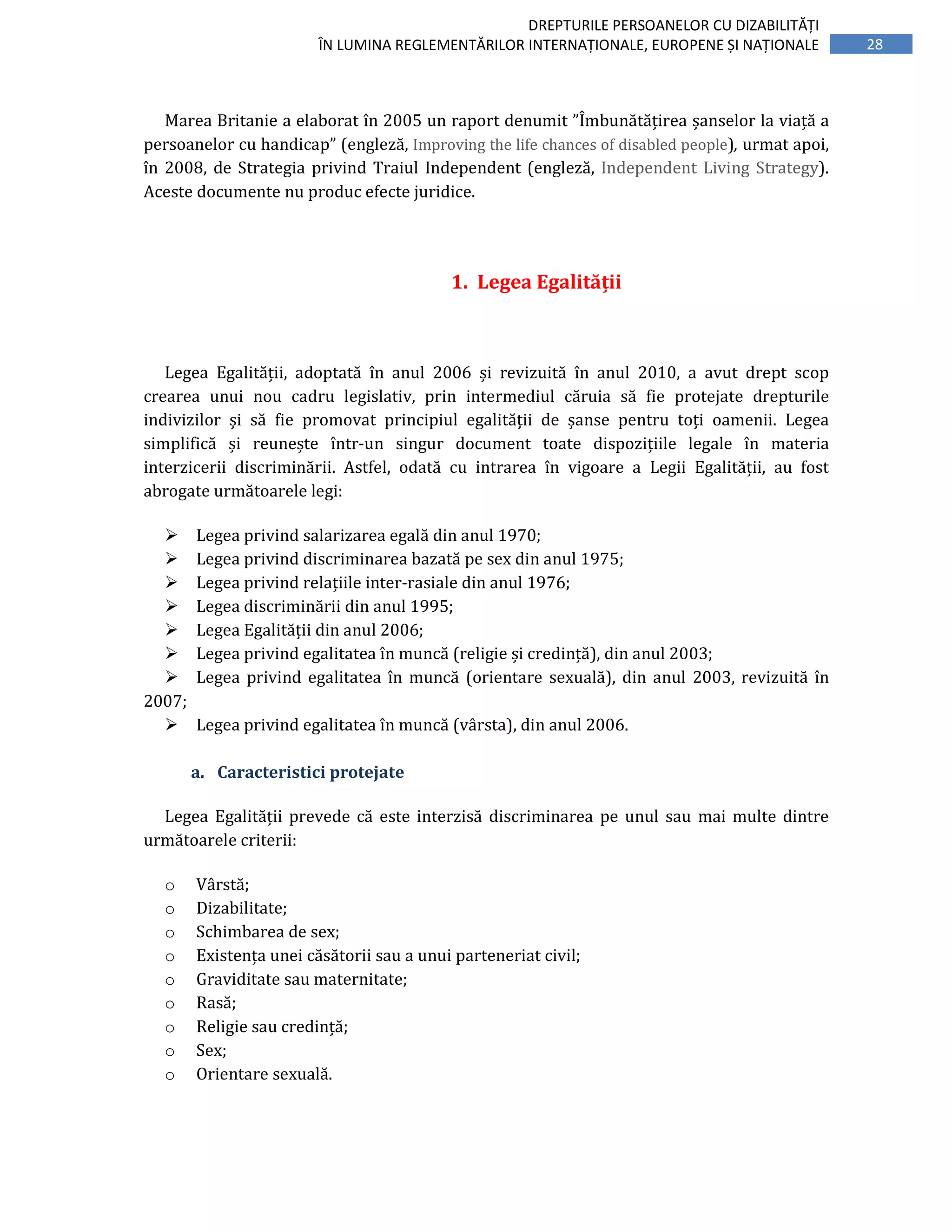 28
DREPTURILE PERSOANELOR CU DIZABILITĂȚI
ÎN LUMINA REGLEMENTĂRILOR INTERNAȚIONALE, EUROPENE ȘI NAȚIONALE
Marea Britanie a elaborat în 2005 un raport denumit ”Îmbunătățirea șanselor la viață a
persoanelor cu handicap” (engleză, Improving the life chances of disabled people), urmat apoi,
în 2008, de Strategia privind Traiul Independent (engleză, Independent Living Strategy).
Aceste documente nu produc efecte juridice.
1. Legea Egalității
Legea Egalității, adoptată în anul 2006 și revizuită în anul 2010, a avut drept scop
crearea unui nou cadru legislativ, prin intermediul căruia să fie protejate drepturile
indivizilor și să fie promovat principiul egalității de șanse pentru toți oamenii. Legea
simplifică și reunește într-un singur document toate dispozițiile legale în materia
interzicerii discriminării. Astfel, odată cu intrarea în vigoare a Legii Egalității, au fost
abrogate următoarele legi:
Legea privind salarizarea egală din anul 1970;
Legea privind discriminarea bazată pe sex din anul 1975;
Legea privind relațiile inter-rasiale din anul 1976;
Legea discriminării din anul 1995;
Legea Egalității din anul 2006;
Legea privind egalitatea în muncă (religie și credință), din anul 2003;
Legea privind egalitatea în muncă (orientare sexuală), din anul 2003, revizuită în
2007;
Legea privind egalitatea în muncă (vârsta), din anul 2006.
a. Caracteristici protejate
Legea Egalității prevede că este interzisă discriminarea pe unul sau mai multe dintre
următoarele criterii:
o Vârstă;
o Dizabilitate;
o Schimbarea de sex;
o Existența unei căsătorii sau a unui parteneriat civil;
o Graviditate sau maternitate;
o Rasă;
o Religie sau credință;
o Sex;
o Orientare sexuală.
 