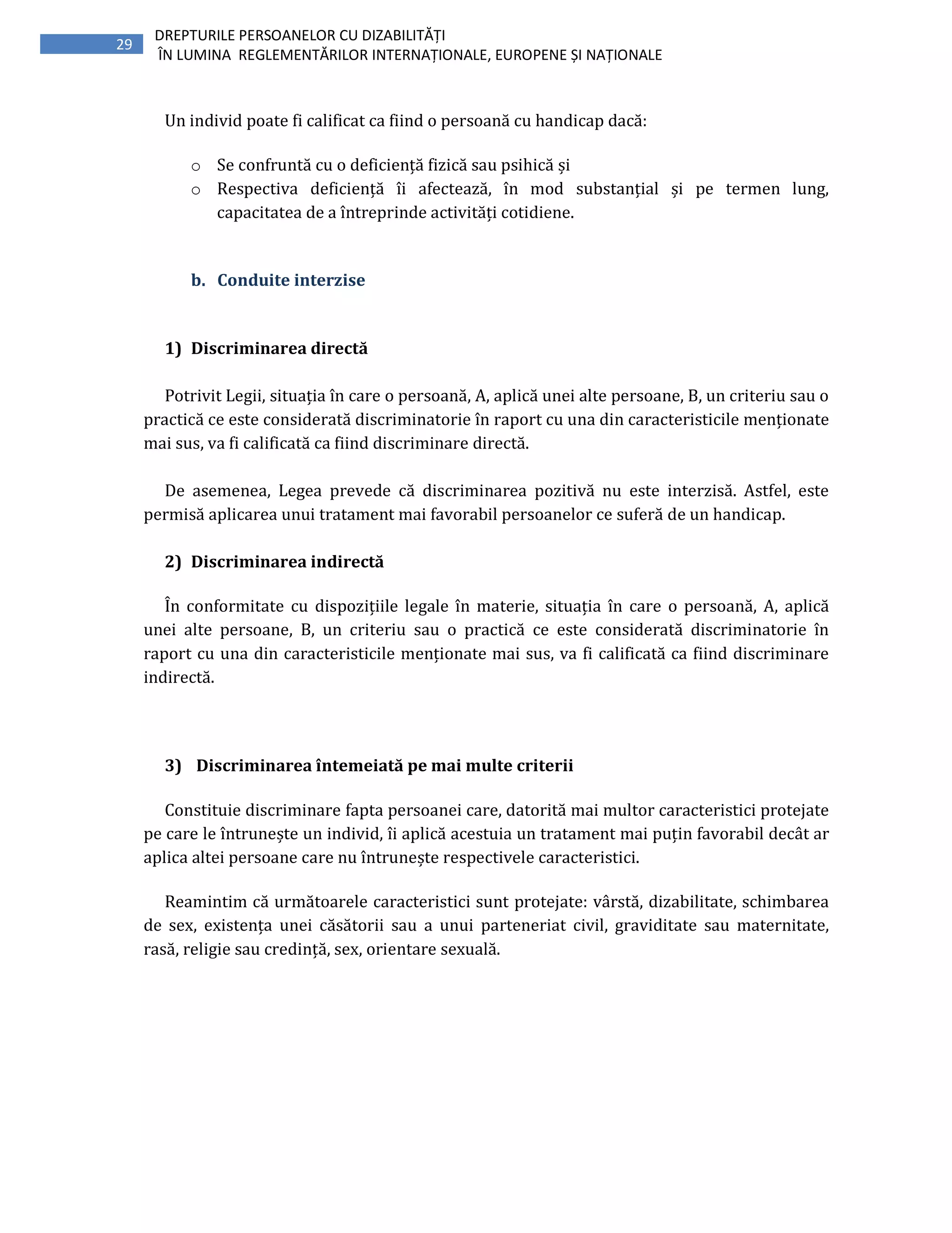 29
DREPTURILE PERSOANELOR CU DIZABILITĂȚI
ÎN LUMINA REGLEMENTĂRILOR INTERNAȚIONALE, EUROPENE ȘI NAȚIONALE
Un individ poate fi calificat ca fiind o persoană cu handicap dacă:
o Se confruntă cu o deficiență fizică sau psihică și
o Respectiva deficiență îi afectează, în mod substanțial și pe termen lung,
capacitatea de a întreprinde activități cotidiene.
b. Conduite interzise
1) Discriminarea directă
Potrivit Legii, situația în care o persoană, A, aplică unei alte persoane, B, un criteriu sau o
practică ce este considerată discriminatorie în raport cu una din caracteristicile menționate
mai sus, va fi calificată ca fiind discriminare directă.
De asemenea, Legea prevede că discriminarea pozitivă nu este interzisă. Astfel, este
permisă aplicarea unui tratament mai favorabil persoanelor ce suferă de un handicap.
2) Discriminarea indirectă
În conformitate cu dispozițiile legale în materie, situația în care o persoană, A, aplică
unei alte persoane, B, un criteriu sau o practică ce este considerată discriminatorie în
raport cu una din caracteristicile menționate mai sus, va fi calificată ca fiind discriminare
indirectă.
3) Discriminarea întemeiată pe mai multe criterii
Constituie discriminare fapta persoanei care, datorită mai multor caracteristici protejate
pe care le întrunește un individ, îi aplică acestuia un tratament mai puțin favorabil decât ar
aplica altei persoane care nu întrunește respectivele caracteristici.
Reamintim că următoarele caracteristici sunt protejate: vârstă, dizabilitate, schimbarea
de sex, existența unei căsătorii sau a unui parteneriat civil, graviditate sau maternitate,
rasă, religie sau credință, sex, orientare sexuală.
 